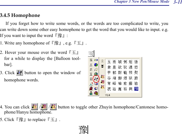 Chapter 3 New Pen/Mouse Mode 3-113.4.5 HomophoneIf you forget how  to write  some words,  or the words are too complicated to  write, you can write down some other easy homophone to get the word that you would like to input. e.g. If you want to input the word『豫』:1. Write any homophone of『豫』, e.g.『玉』. 2. Hover your mouse  over the word『玉』for  a  while  to  display the  [Balloon  tool-bar].3. Click    button  to  open  the  window  of homophone words.4. You can click   /  /  button to toggle other Zhuyin homophone/Cantonese homo-phone/Hanyu homophone.5. Click『豫』to replace『玉』. 