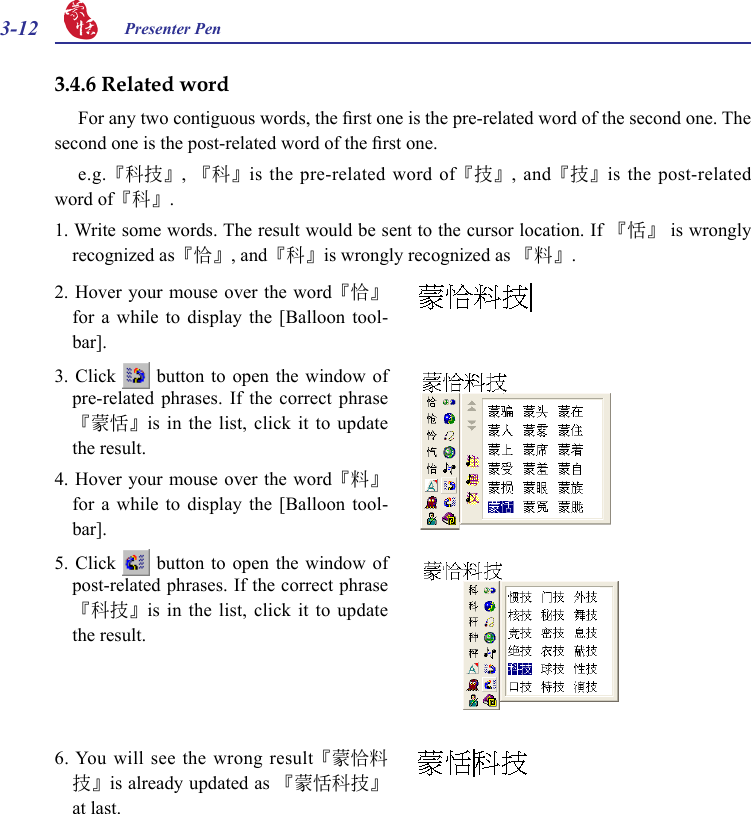 3-12 Presenter Pen 2. Hover your mouse  over the word『恰』for  a  while  to  display  the  [Balloon  tool-bar].3. Click    button  to  open  the  window  of pre-related  phrases.  If  the  correct  phrase 『蒙恬』is  in  the  list,  click  it  to  update the result.4. Hover your mouse  over the word『料』for  a  while  to  display  the  [Balloon  tool-bar].5. Click    button  to  open  the  window  of post-related phrases. If the correct phrase『科技』is  in  the  list,  click  it  to  update the result.6. You will see the wrong result『蒙恰料技』is already updated as 『蒙恬科技』at last.3.4.6 Related wordFor any two contiguous words, the rst one is the pre-related word of the second one. The second one is the post-related word of the rst one. e.g.『科技』, 『科』is the pre-related word of『技』,  and『技』is the post-related word of『科』.1. Write some words. The result would be sent to the cursor location. If 『恬』 is wrongly recognized as『恰』, and『科』is wrongly recognized as 『料』.