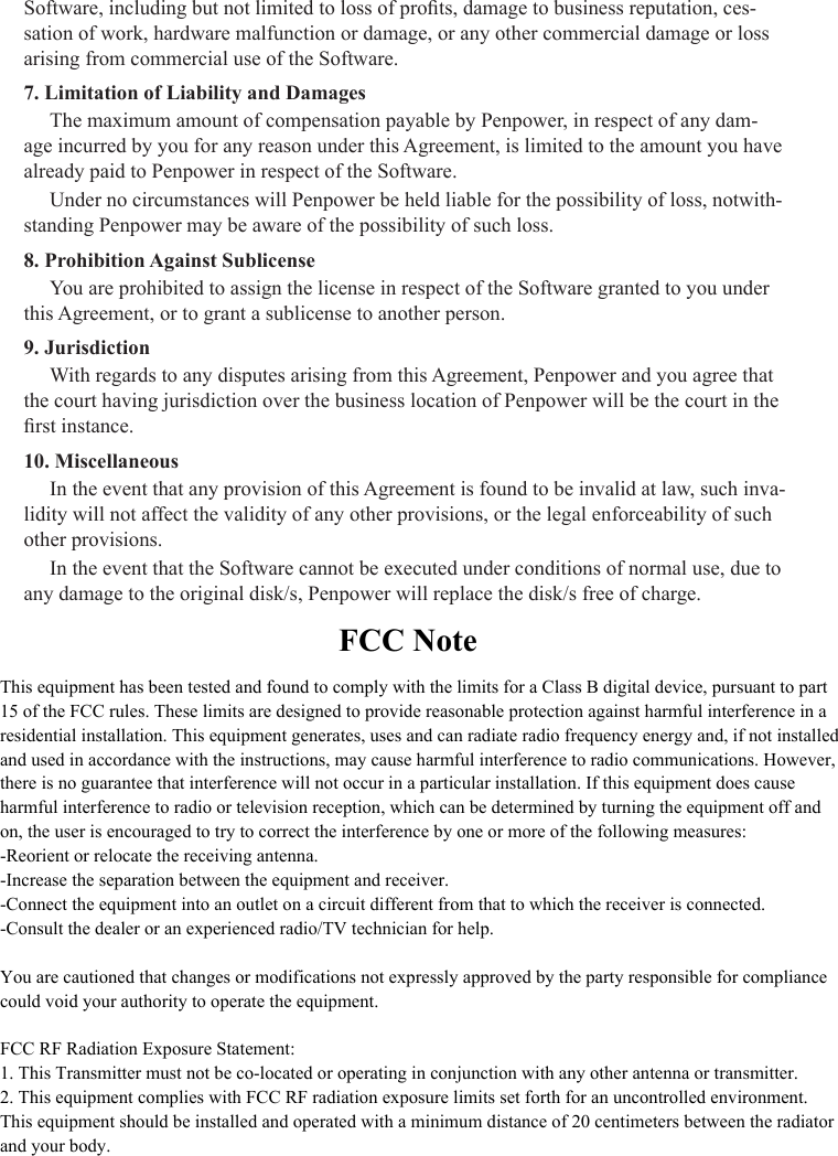 Software, including but not limited to loss of prots, damage to business reputation, ces-sation of work, hardware malfunction or damage, or any other commercial damage or loss arising from commercial use of the Software.7. Limitation of Liability and DamagesThe maximum amount of compensation payable by Penpower, in respect of any dam-age incurred by you for any reason under this Agreement, is limited to the amount you have already paid to Penpower in respect of the Software.Under no circumstances will Penpower be held liable for the possibility of loss, notwith-standing Penpower may be aware of the possibility of such loss.8. Prohibition Against SublicenseYou are prohibited to assign the license in respect of the Software granted to you under this Agreement, or to grant a sublicense to another person.9. JurisdictionWith regards to any disputes arising from this Agreement, Penpower and you agree that the court having jurisdiction over the business location of Penpower will be the court in the rst instance.10. MiscellaneousIn the event that any provision of this Agreement is found to be invalid at law, such inva-lidity will not affect the validity of any other provisions, or the legal enforceability of such other provisions.In the event that the Software cannot be executed under conditions of normal use, due to any damage to the original disk/s, Penpower will replace the disk/s free of charge.FCC Note-This equipment has been tested and found to comply with the limits for a Class B digital device, pursuant to part 15 of the FCC rules. These limits are designed to provide reasonable protection against harmful interference in a residential installation. This equipment generates, uses and can radiate radio frequency energy and, if not installed and used in accordance with the instructions, may cause harmful interference to radio communications. However, there is no guarantee that interference will not occur in a particular installation. If this equipment does cause harmful interference to radio or television reception, which can be determined by turning the equipment off and on, the user is encouraged to try to correct the interference by one or more of the following measures:-Reorient or relocate the receiving antenna.-Increase the separation between the equipment and receiver.-Connect the equipment into an outlet on a circuit different from that to which the receiver is connected.-Consult the dealer or an experienced radio/TV technician for help.You are cautioned that changes or modifications not expressly approved by the party responsible for compliance could void your authority to operate the equipment.FCC RF Radiation Exposure Statement:1. This Transmitter must not be co-located or operating in conjunction with any other antenna or transmitter.2. This equipment complies with FCC RF radiation exposure limits set forth for an uncontrolled environment. This equipment should be installed and operated with a minimum distance of 20 centimeters between the radiator and your body.