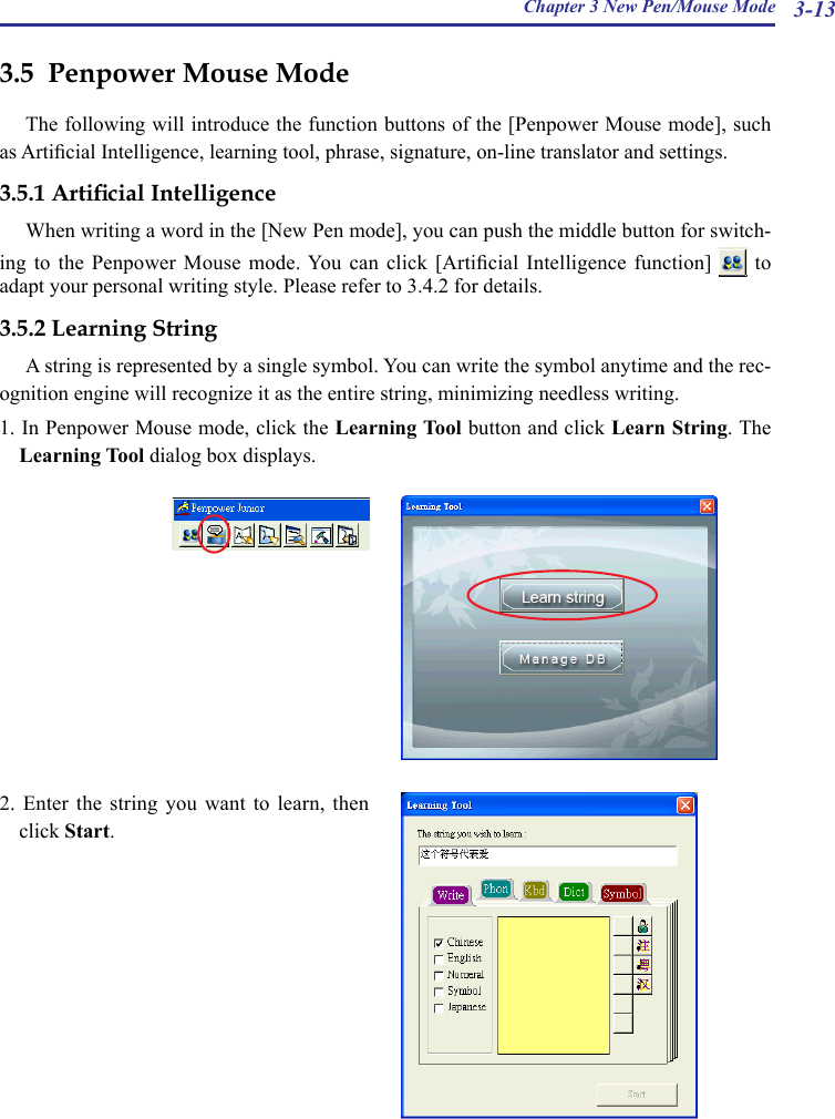 Chapter 3 New Pen/Mouse Mode 3-133.5  Penpower Mouse ModeThe following will introduce the function buttons of the [Penpower Mouse mode], such as Articial Intelligence, learning tool, phrase, signature, on-line translator and settings.3.5.1 Articial IntelligenceWhen writing a word in the [New Pen mode], you can push the middle button for switch-ing to  the  Penpower  Mouse  mode. You  can  click  [Articial  Intelligence  function]    to adapt your personal writing style. Please refer to 3.4.2 for details.3.5.2 Learning StringA string is represented by a single symbol. You can write the symbol anytime and the rec-ognition engine will recognize it as the entire string, minimizing needless writing.1. In Penpower Mouse mode, click the Learning Tool button and click Learn String. The Learning Tool dialog box displays.2. Enter the string you want to learn, then click Start.