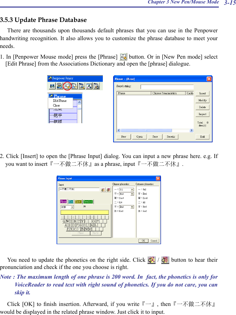 Chapter 3 New Pen/Mouse Mode 3-153.5.3 Update Phrase DatabaseThere  are  thousands  upon  thousands  default  phrases  that  you  can  use  in  the  Penpower handwriting recognition. It also  allows you  to customize  the phrase database  to meet  your needs.1. In [Penpower Mouse mode] press the [Phrase]   button. Or in [New Pen mode] select [Edit Phrase] from the Associations Dictionary and open the [phrase] dialogue.   2. Click [Insert] to open the [Phrase Input] dialog. You can input a new phrase here. e.g. If you want to insert『一不做二不休』as a phrase, input『一不做二不休』.You need  to update the  phonetics on  the right side.  Click    /   button  to hear their pronunciation and check if the one you choose is right.Note : The maximum length of one phrase is 200 word. In  fact, the phonetics is only for VoiceReader to read text with right sound of phonetics. If you do not care, you can skip it.Click  [OK]  to  nish  insertion. Afterward,  if  you  write『一』,  then『一不做二不休』would be displayed in the related phrase window. Just click it to input.