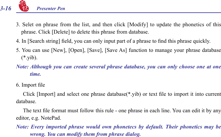 3-16 Presenter Pen 3. Selet  on  phrase from  the  list, and then  click  [Modify] to  update  the phonetics of  this phrase. Click [Delete] to delete this phrase from database.4. In [Search string] eld, you can only input part of a phrase to nd this phrase quickly.5. You can use [New], [Open], [Save], [Save As] function to manage your phrase database (*.yib).Note: Although you can create several phrase database, you can only choose one at one time.6. Import leClick [Import] and select one phrase database(*.yib) or text le to import it into current database.The text le format must follow this rule - one phrase in each line. You can edit it by any editor, e.g. NotePad.Note:  Every  imported  phrase  would  own  phonetecs  by  default.  Their  phonetics  may  be wrong. You can modify them from phrase dialog.