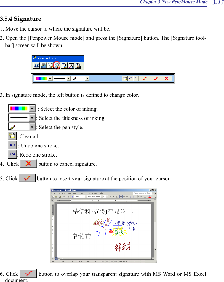 Chapter 3 New Pen/Mouse Mode 3-173.5.4 Signature1. Move the cursor to where the signature will be.2. Open the [Penpower Mouse mode] and press the [Signature] button. The [Signature tool-bar] screen will be shown.  3. In signature mode, the left button is dened to change color.   : Select the color of inking.  : Select the thickness of inking.  : Select the pen style.  : Clear all.   : Undo one stroke.  : Redo one stroke.4.  Click   button to cancel signature.5. Click   button to insert your signature at the position of your cursor.6. Click   button  to  overlap  your  transparent  signature  with  MS Word or MS  Excel document.