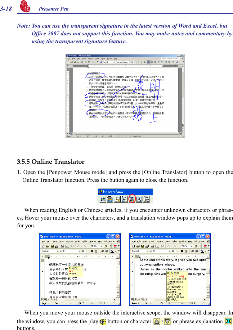 3-18 Presenter Pen Note: You can use the transparent signature in the latest version of Word and Excel, but Ofce 2007 does not support this function. You may make notes and commentary by using the transparent signature feature.3.5.5 Online Translator1. Open the [Penpower Mouse  mode] and press the  [Online Translator]  button to open the Online Translator function. Press the button again to close the function.  When reading English or Chinese articles, if you encounter unknown characters or phras-es, Hover your mouse over the characters, and a translation window pops up to explain them for you.When you move your mouse outside the interactive scope, the window will disappear. In the window, you can press the play   button or character  /  or phrase explanation   buttons. 