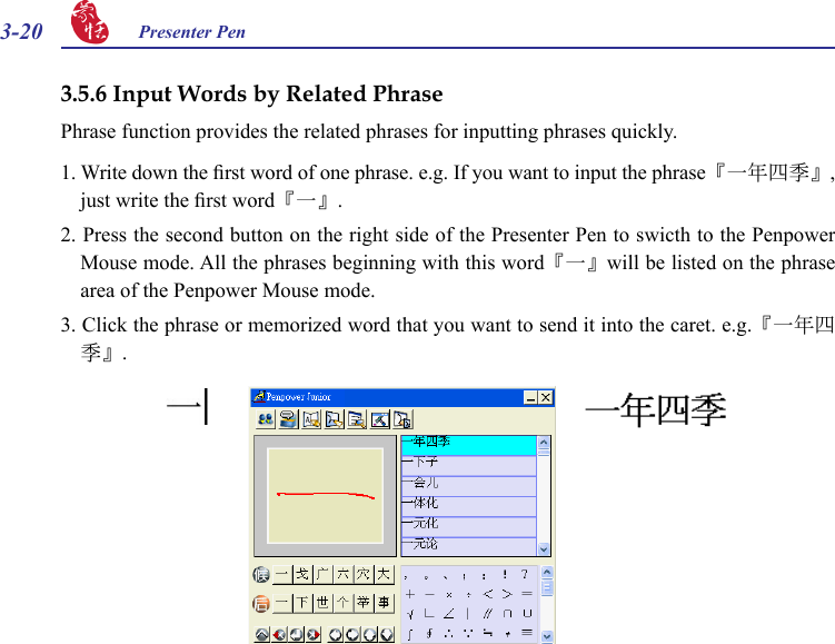 3-20 Presenter Pen 3.5.6 Input Words by Related PhrasePhrase function provides the related phrases for inputting phrases quickly.1. Write down the rst word of one phrase. e.g. If you want to input the phrase『一年四季』, just write the rst word『一』.2. Press the second button on the right side of the Presenter Pen to swicth to the Penpower Mouse mode. All the phrases beginning with this word『一』will be listed on the phrase area of the Penpower Mouse mode.3. Click the phrase or memorized word that you want to send it into the caret. e.g.『一年四季』.