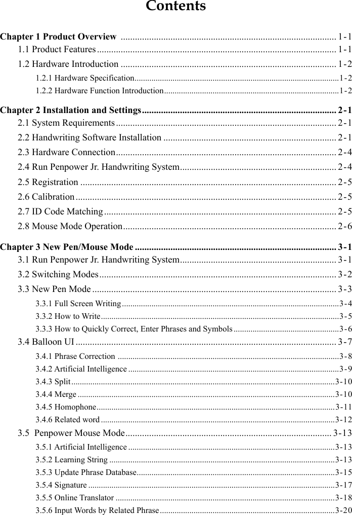 ContentsChapter 1 Product Overview  ........................................................................................... 1-11.1 Product Features ..................................................................................................... 1-11.2 Hardware Introduction ........................................................................................... 1-21.2.1 Hardware Specification .................................................................................................1-21.2.2 Hardware Function Introduction ...................................................................................1 - 2Chapter 2 Installation and Settings .................................................................................. 2-12.1 System Requirements ............................................................................................. 2-12.2 Handwriting Software Installation ......................................................................... 2-12.3 Hardware Connection ............................................................................................. 2-42.4 Run Penpower Jr. Handwriting System .................................................................. 2-42.5 Registration ............................................................................................................ 2-52.6 Calibration .............................................................................................................. 2-52.7 ID Code Matching .................................................................................................. 2-52.8 Mouse Mode Operation .......................................................................................... 2-6Chapter 3 New Pen/Mouse Mode ..................................................................................... 3-13.1 Run Penpower Jr. Handwriting System .................................................................. 3-13.2 Switching Modes .................................................................................................... 3-23.3 New Pen Mode ....................................................................................................... 3-33.3.1 Full Screen Writing .......................................................................................................3-43.3.2 How to Write .................................................................................................................3-53.3.3 How to Quickly Correct, Enter Phrases and Symbols ..................................................3-63.4 Balloon UI .............................................................................................................. 3-73.4.1 Phrase Correction  .........................................................................................................3 - 83.4.2 Artificial Intelligence ....................................................................................................3-93.4.3 Split .............................................................................................................................3-103.4.4 Merge ..........................................................................................................................3-103.4.5 Homophone .................................................................................................................3-113.4.6 Related word ...............................................................................................................3-123.5  Penpower Mouse Mode ....................................................................................... 3-133.5.1 Artificial Intelligence ..................................................................................................3-133.5.2 Learning String ...........................................................................................................3-133.5.3 Update Phrase Database ..............................................................................................3-153.5.4 Signature .....................................................................................................................3-173.5.5 Online Translator ........................................................................................................3-183.5.6 Input Words by Related Phrase ...................................................................................3-20