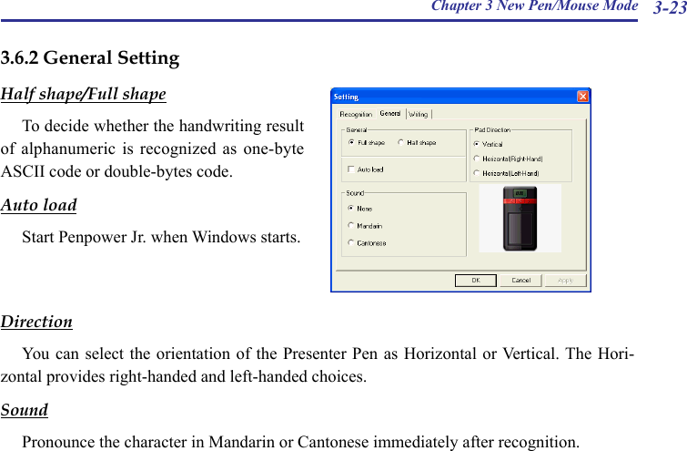 Chapter 3 New Pen/Mouse Mode 3-233.6.2 General SettingHalf shape/Full shapeTo decide whether the handwriting result of alphanumeric  is  recognized  as one-byte ASCII code or double-bytes code.Auto loadStart Penpower Jr. when Windows starts.DirectionYou can  select the orientation  of the Presenter  Pen as Horizontal  or Vertical. The Hori-zontal provides right-handed and left-handed choices.SoundPronounce the character in Mandarin or Cantonese immediately after recognition.