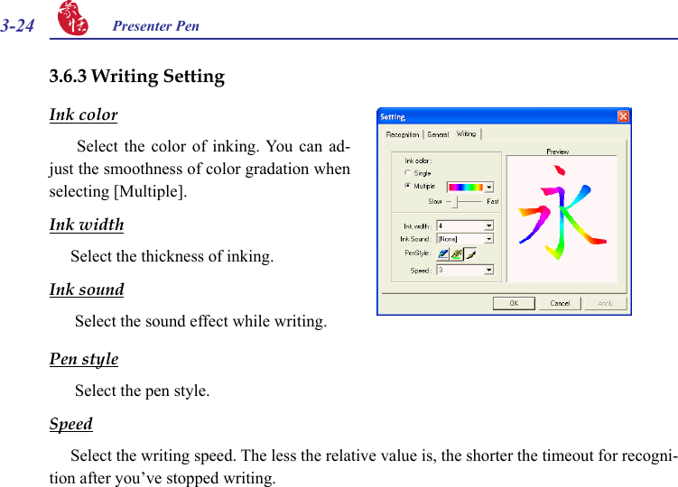 3-24 Presenter Pen 3.6.3 Writing SettingInk color  Select  the  color  of  inking. You can  ad-just the smoothness of color gradation when selecting [Multiple].Ink widthSelect the thickness of inking.Ink sound Select the sound effect while writing.Pen style Select the pen style.SpeedSelect the writing speed. The less the relative value is, the shorter the timeout for recogni-tion after you’ve stopped writing.