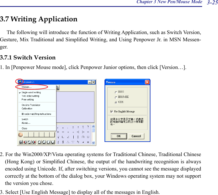 Chapter 3 New Pen/Mouse Mode 3-253.7 Writing ApplicationThe following will introduce the function of Writing Application, such as Switch Version, Gesture, Mix Traditional and Simplied Writing, and Using Penpower Jr. in MSN Messen-ger.3.7.1 Switch Version1. In [Penpower Mouse mode], click Penpower Junior options, then click [Version…].2. For the Win2000/XP/Vista operating systems for Traditional Chinese, Traditional Chinese (Hong Kong) or Simplied Chinese, the output of the handwriting recognition is always encoded using Unicode. If, after switching versions, you cannot see the message displayed correctly at the bottom of the dialog box, your Windows operating system may not support the version you chose.3. Select [Use English Message] to display all of the messages in English.