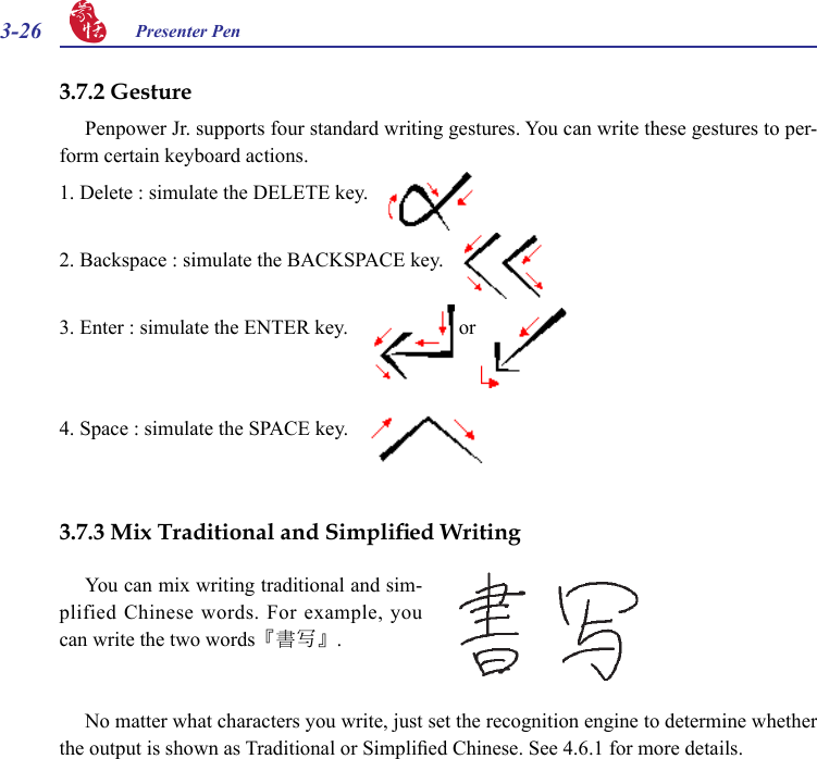 3-26 Presenter Pen 3.7.2 GesturePenpower Jr. supports four standard writing gestures. You can write these gestures to per-form certain keyboard actions.1. Delete : simulate the DELETE key.       2. Backspace : simulate the BACKSPACE key.     3. Enter : simulate the ENTER key.      or   4. Space : simulate the SPACE key.       3.7.3 Mix Traditional and Simplied WritingNo matter what characters you write, just set the recognition engine to determine whether the output is shown as Traditional or Simplied Chinese. See 4.6.1 for more details.You can mix writing traditional and sim-plified Chinese words. For example, you can write the two words『書寫』.