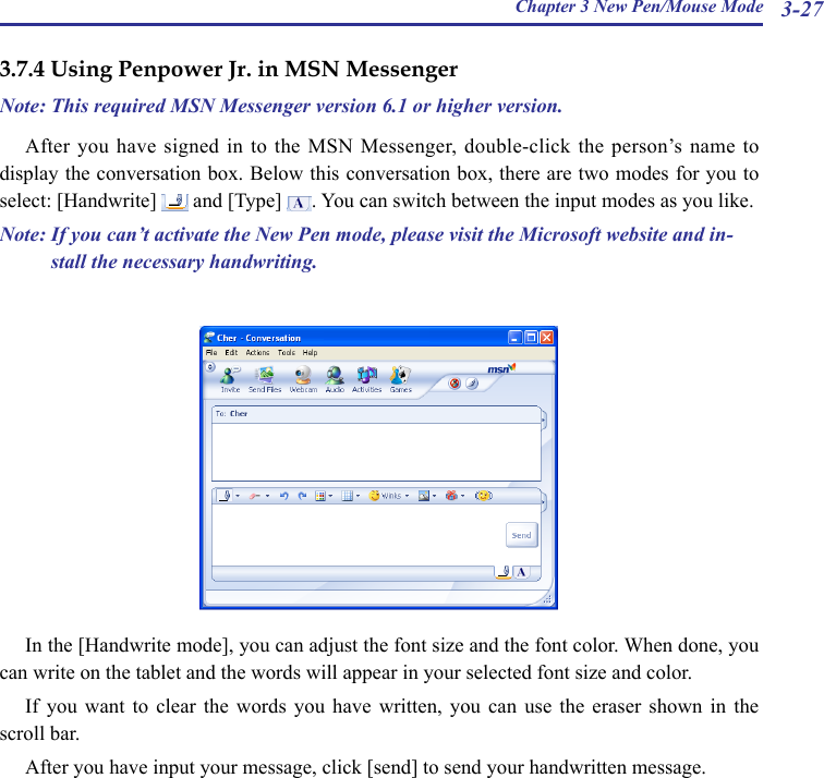 Chapter 3 New Pen/Mouse Mode 3-273.7.4 Using Penpower Jr. in MSN MessengerNote: This required MSN Messenger version 6.1 or higher version.After you have signed in to the MSN Messenger, double-click the  person’s name to display the conversation box. Below this conversation box, there are two modes for you to select: [Handwrite]   and [Type]  . You can switch between the input modes as you like.Note: If you can’t activate the New Pen mode, please visit the Microsoft website and in-stall the necessary handwriting. In the [Handwrite mode], you can adjust the font size and the font color. When done, you can write on the tablet and the words will appear in your selected font size and color.If  you  want  to  clear  the  words  you  have  written,  you  can  use  the  eraser  shown  in  the scroll bar.After you have input your message, click [send] to send your handwritten message.