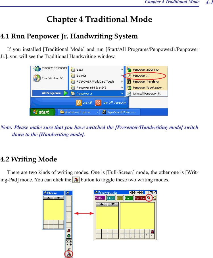 Chapter 4 Traditional Mode 4-1Chapter 4 Traditional Mode4.1 Run Penpower Jr. Handwriting SystemIf  you  installed  [Traditional Mode]  and  run  [Start/All  Programs/PenpowerJr/Penpower Jr.], you will see the Traditional Handwriting window.4.2 Writing ModeThere are two kinds of writing modes. One is [Full-Screen] mode, the other one is [Writ-ing-Pad] mode. You can click the   button to toggle these two writing modes.Note: Please make sure that you have switched the [Presenter/Handwriting mode] switch down to the [Handwriting mode].