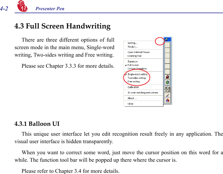 4-2 Presenter Pen There  are  three  different options  of  full screen mode in the main menu, Single-word writing, Two-sides writing and Free writing. Please see Chapter 3.3.3 for more details.4.3 Full Screen Handwriting4.3.1 Balloon UIThis unique  user  interface  let  you  edit  recognition  result  freely  in  any  application. The visual user interface is hidden transparently. When you want to correct some word, just move the cursor position on this word for a while. The function tool bar will be popped up there where the cursor is.Please refer to Chapter 3.4 for more details.