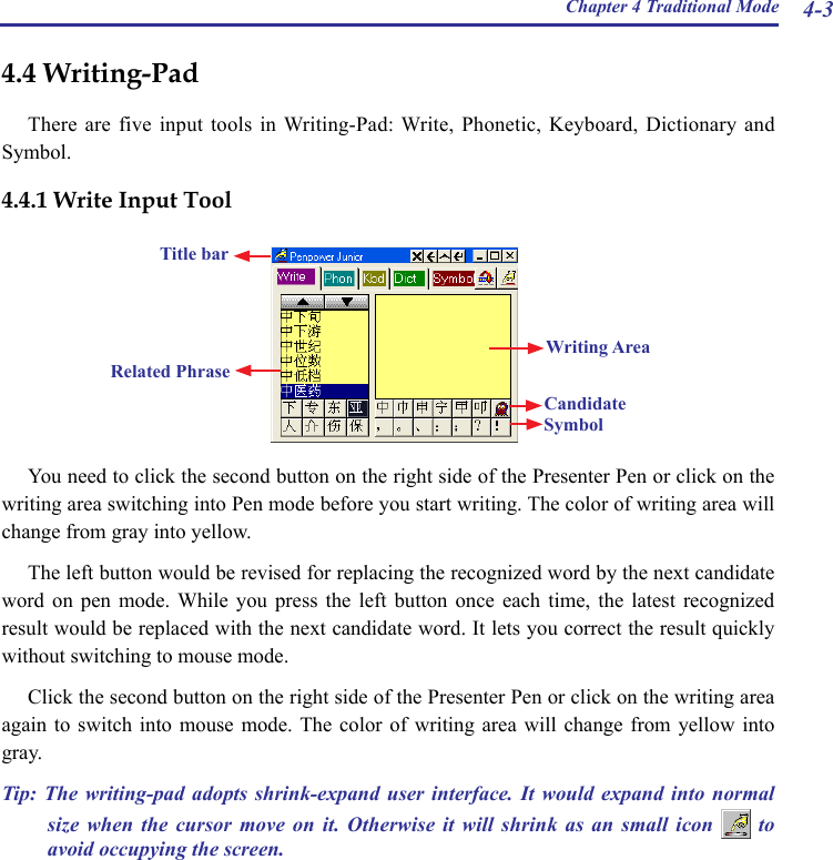 Chapter 4 Traditional Mode 4-3You need to click the second button on the right side of the Presenter Pen or click on the writing area switching into Pen mode before you start writing. The color of writing area will change from gray into yellow.The left button would be revised for replacing the recognized word by the next candidate word  on  pen  mode.  While  you  press  the  left  button  once  each  time,  the  latest  recognized result would be replaced with the next candidate word. It lets you correct the result quickly without switching to mouse mode.Click the second button on the right side of the Presenter Pen or click on the writing area again to  switch  into  mouse  mode. The  color  of  writing  area  will  change  from  yellow  into gray.Tip:  The writing-pad adopts  shrink-expand  user  interface.  It  would  expand  into  normal size  when  the  cursor  move  on  it.  Otherwise  it  will  shrink  as  an  small  icon    to avoid occupying the screen.4.4 Writing-PadThere are  five  input  tools in Writing-Pad: Write, Phonetic, Keyboard,  Dictionary  and Symbol.4.4.1 Write Input ToolWriting AreaSymbolCandidateRelated PhraseTitle bar