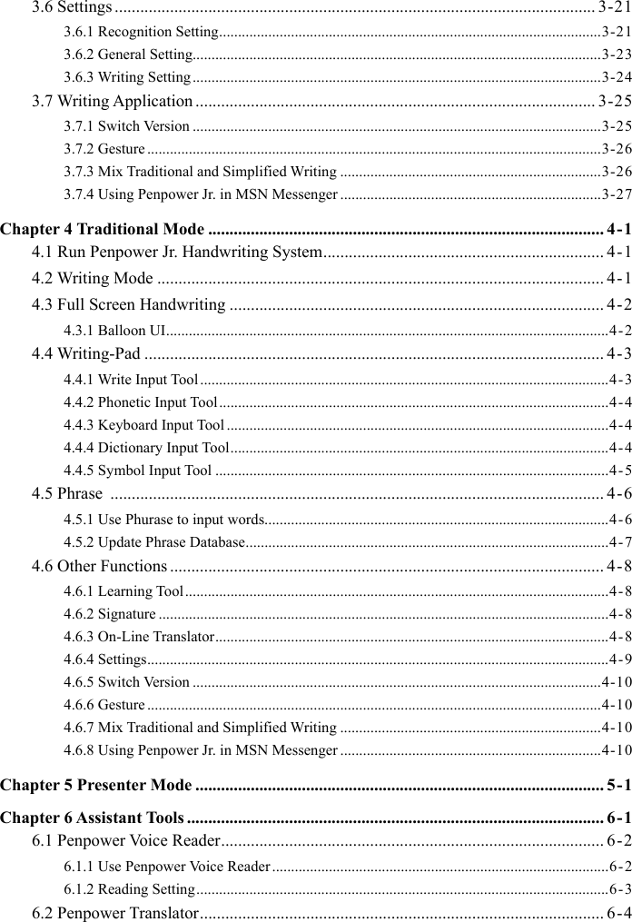 3.6 Settings ................................................................................................................. 3-213.6.1 Recognition Setting .....................................................................................................3-213.6.2 General Setting............................................................................................................3-233.6.3 Writing Setting ............................................................................................................3-243.7 Writing Application .............................................................................................. 3-253.7.1 Switch Version ............................................................................................................3-253.7.2 Gesture ........................................................................................................................3-263.7.3 Mix Traditional and Simplified Writing .....................................................................3-263.7.4 Using Penpower Jr. in MSN Messenger .....................................................................3-27Chapter 4 Traditional Mode ............................................................................................. 4-14.1 Run Penpower Jr. Handwriting System .................................................................. 4-14.2 Writing Mode ......................................................................................................... 4-14.3 Full Screen Handwriting ........................................................................................ 4-24.3.1 Balloon UI .....................................................................................................................4-24.4 Writing-Pad ............................................................................................................ 4-34.4.1 Write Input Tool ............................................................................................................4-34.4.2 Phonetic Input Tool .......................................................................................................4-44.4.3 Keyboard Input Tool .....................................................................................................4-44.4.4 Dictionary Input Tool ....................................................................................................4-44.4.5 Symbol Input Tool ........................................................................................................4-54.5 Phrase  .................................................................................................................... 4-64.5.1 Use Phurase to input words...........................................................................................4-64.5.2 Update Phrase Database ................................................................................................4-74.6 Other Functions ...................................................................................................... 4-84.6.1 Learning Tool ................................................................................................................4-84.6.2 Signature .......................................................................................................................4-84.6.3 On-Line Translator ........................................................................................................4-84.6.4 Settings ..........................................................................................................................4-94.6.5 Switch Version ............................................................................................................4-104.6.6 Gesture ........................................................................................................................4-104.6.7 Mix Traditional and Simplified Writing .....................................................................4-104.6.8 Using Penpower Jr. in MSN Messenger .....................................................................4-10Chapter 5 Presenter Mode ................................................................................................ 5-1Chapter 6 Assistant Tools .................................................................................................. 6-16.1 Penpower Voice Reader .......................................................................................... 6-26.1.1 Use Penpower Voice Reader .........................................................................................6 - 26.1.2 Reading Setting .............................................................................................................6-36.2 Penpower Translator ............................................................................................... 6-4