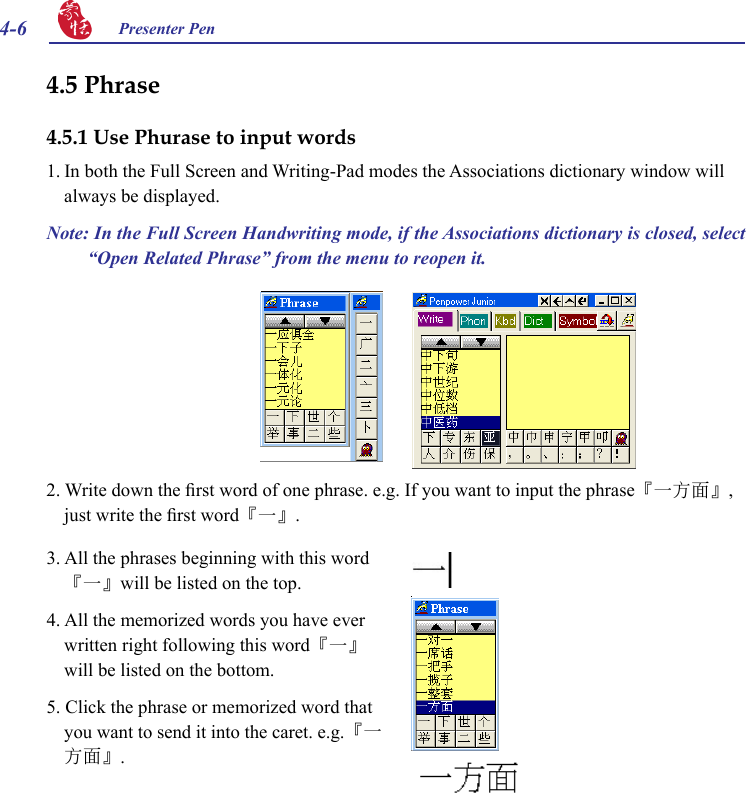 4-6 Presenter Pen 2. Write down the rst word of one phrase. e.g. If you want to input the phrase『一方面』, just write the rst word『一』.3. All the phrases beginning with this word『一』will be listed on the top.4. All the memorized words you have ever written right following this word『一』will be listed on the bottom.5. Click the phrase or memorized word that you want to send it into the caret. e.g.『一方面』.4.5 Phrase 4.5.1 Use Phurase to input words1. In both the Full Screen and Writing-Pad modes the Associations dictionary window will always be displayed.Note: In the Full Screen Handwriting mode, if the Associations dictionary is closed, select “Open Related Phrase” from the menu to reopen it.  