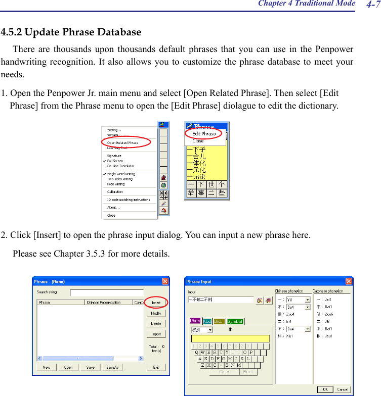 Chapter 4 Traditional Mode 4-74.5.2 Update Phrase DatabaseThere  are  thousands  upon  thousands  default  phrases  that  you  can  use  in  the  Penpower handwriting recognition. It also  allows you  to customize  the phrase database  to meet  your needs.1. Open the Penpower Jr. main menu and select [Open Related Phrase]. Then select [Edit Phrase] from the Phrase menu to open the [Edit Phrase] diolague to edit the dictionary.  2. Click [Insert] to open the phrase input dialog. You can input a new phrase here. Please see Chapter 3.5.3 for more details.