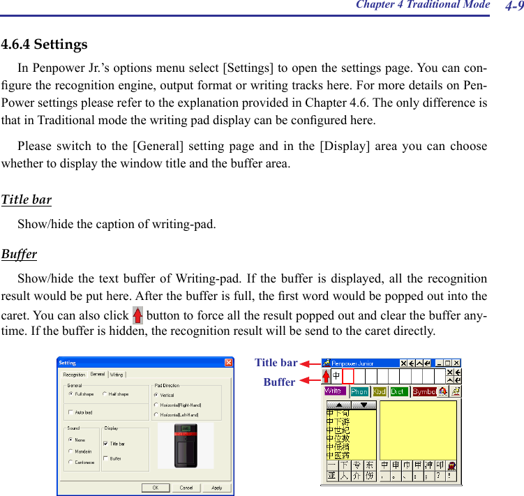 Chapter 4 Traditional Mode 4-94.6.4 SettingsIn Penpower Jr.’s options menu select [Settings] to open the settings page. You can con-gure the recognition engine, output format or writing tracks here. For more details on Pen-Power settings please refer to the explanation provided in Chapter 4.6. The only difference is that in Traditional mode the writing pad display can be congured here.Please switch  to  the  [General] setting  page  and  in the [Display]  area  you  can choose whether to display the window title and the buffer area.  Title barShow/hide the caption of writing-pad.BufferShow/hide  the  text  buffer of  Writing-pad.  If  the  buffer is  displayed,  all  the  recognition result would be put here. After the buffer is full, the rst word would be popped out into the caret. You can also click   button to force all the result popped out and clear the buffer any-time. If the buffer is hidden, the recognition result will be send to the caret directly.Title bar   Buffer