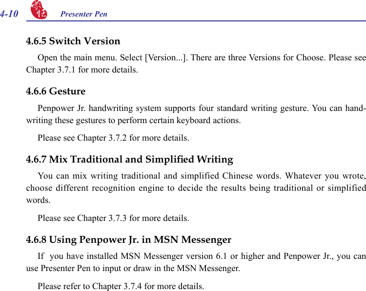 4-10 Presenter Pen 4.6.6 GesturePenpower Jr. handwriting system supports four standard writing gesture. You can hand-writing these gestures to perform certain keyboard actions.Please see Chapter 3.7.2 for more details.4.6.7 Mix Traditional and Simplied WritingYou  can  mix  writing  traditional  and  simplified  Chinese  words.  Whatever  you  wrote, choose different  recognition engine to decide  the results being traditional or  simplified words.Please see Chapter 3.7.3 for more details.4.6.8 Using Penpower Jr. in MSN MessengerIf  you have installed MSN Messenger version 6.1 or higher and Penpower Jr., you can use Presenter Pen to input or draw in the MSN Messenger.Please refer to Chapter 3.7.4 for more details.4.6.5 Switch VersionOpen the main menu. Select [Version...]. There are three Versions for Choose. Please see Chapter 3.7.1 for more details.