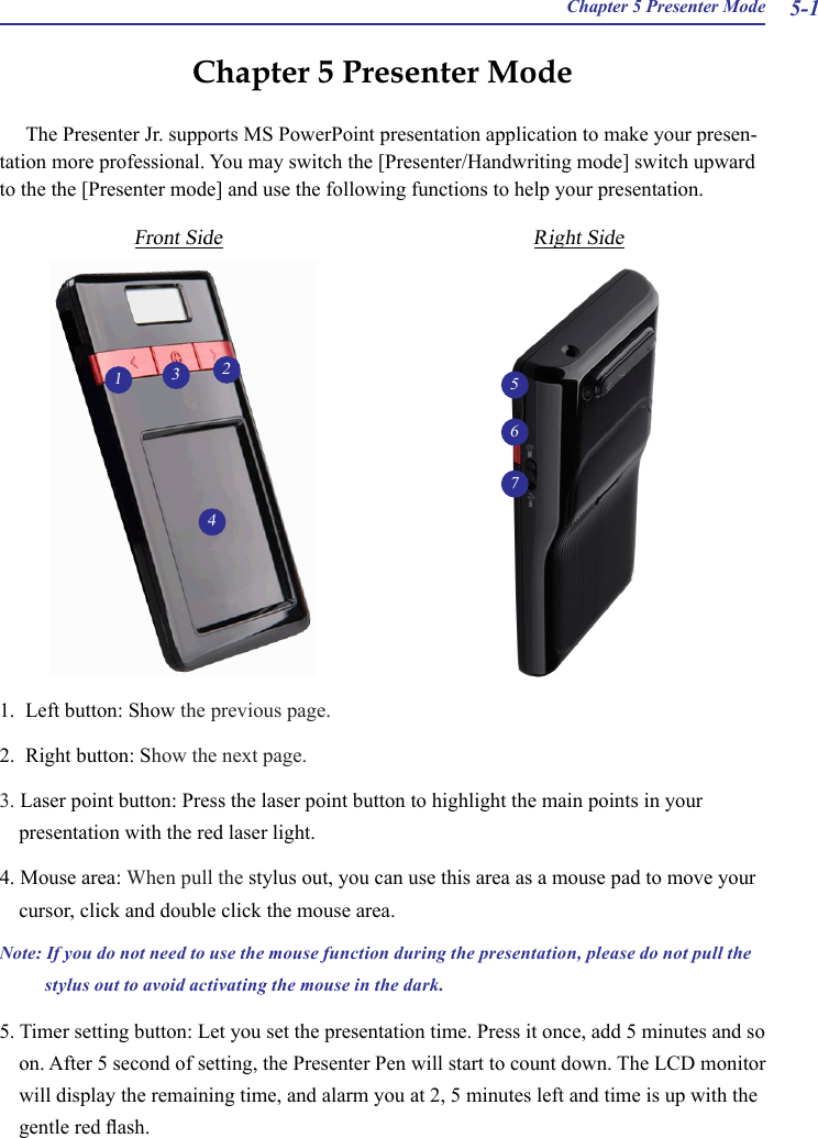  Chapter 5 Presenter Mode 5-1Chapter 5 Presenter ModeThe Presenter Jr. supports MS PowerPoint presentation application to make your presen-tation more professional. You may switch the [Presenter/Handwriting mode] switch upward to the the [Presenter mode] and use the following functions to help your presentation.1234Front Side Right Side1.  Left button: Show the previous page.2.  Right button: Show the next page.3. Laser point button: Press the laser point button to highlight the main points in your presentation with the red laser light.4. Mouse area: When pull the stylus out, you can use this area as a mouse pad to move your cursor, click and double click the mouse area.Note: If you do not need to use the mouse function during the presentation, please do not pull the stylus out to avoid activating the mouse in the dark.5. Timer setting button: Let you set the presentation time. Press it once, add 5 minutes and so on. After 5 second of setting, the Presenter Pen will start to count down. The LCD monitor will display the remaining time, and alarm you at 2, 5 minutes left and time is up with the gentle red ash.567