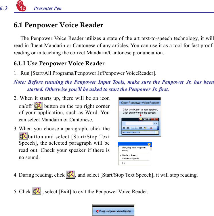 6-2 Presenter Pen 4. During reading, click  , and select [Start/Stop Text Speech], it will stop reading.2. When it starts  up,  there  will  be  an icon on/off   button on the top right corner of your application, such as Word. You can select Mandarin or Cantonese.3. When  you  choose  a  paragraph,  click  the button and select [Start/Stop Text Speech], the selected paragraph will be read out.  Check  your  speaker if  there  is no sound. 6.1 Penpower Voice ReaderThe Penpower Voice Reader  utilizes  a  state of  the  art text-to-speech technology,  it  will read in uent Mandarin or Cantonese of any articles. You can use it as a tool for fast proof-reading or in teaching the correct Mandarin/Cantonese pronunciation.6.1.1 Use Penpower Voice Reader1.  Run [Start/All Programs/Penpower Jr/Penpower VoiceReader].Note:  Before  running  the  Penpower  Input  Tools,  make  sure  the  Penpower  Jr.  has  been started. Otherwise you’ll be asked to start the Penpower Jr. rst.5. Click   , select [Exit] to exit the Penpower Voice Reader.