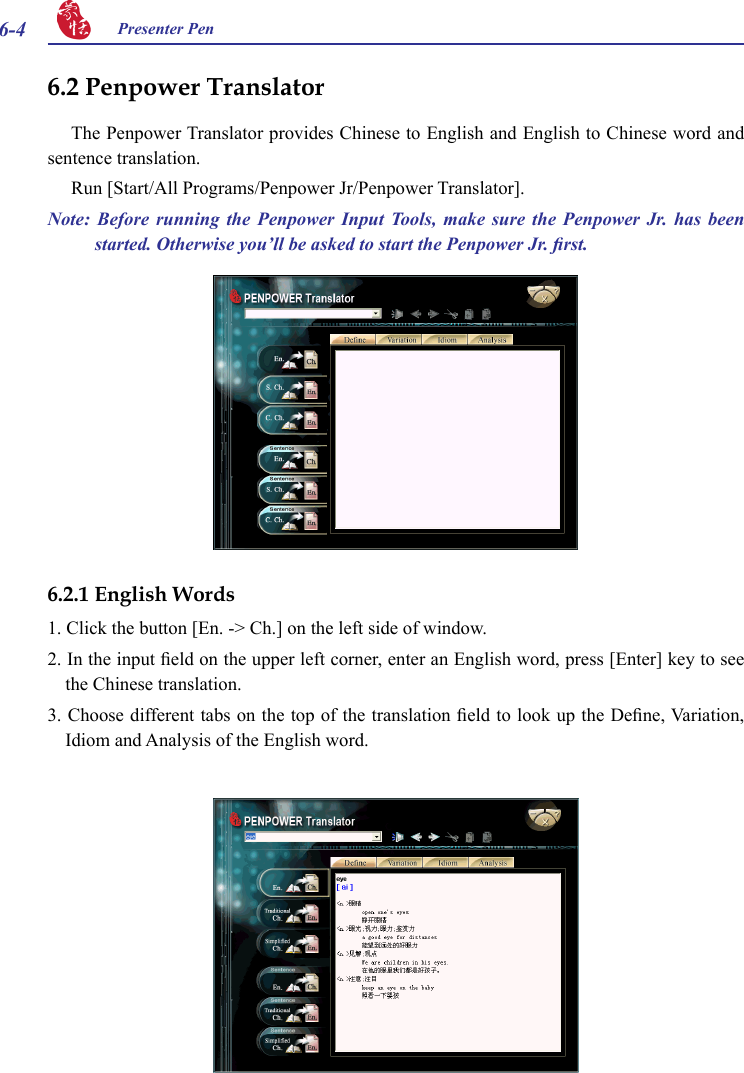 6-4 Presenter Pen 6.2 Penpower TranslatorThe Penpower Translator provides Chinese to English and English to Chinese word and sentence translation.Run [Start/All Programs/Penpower Jr/Penpower Translator].Note:  Before  running  the  Penpower  Input  Tools,  make  sure  the  Penpower  Jr.  has  been started. Otherwise you’ll be asked to start the Penpower Jr. rst.6.2.1 English Words1. Click the button [En. -&gt; Ch.] on the left side of window.2. In the input eld on the upper left corner, enter an English word, press [Enter] key to see the Chinese translation.3. Choose different tabs on the top of the translation eld to look up the Dene, Variation, Idiom and Analysis of the English word.