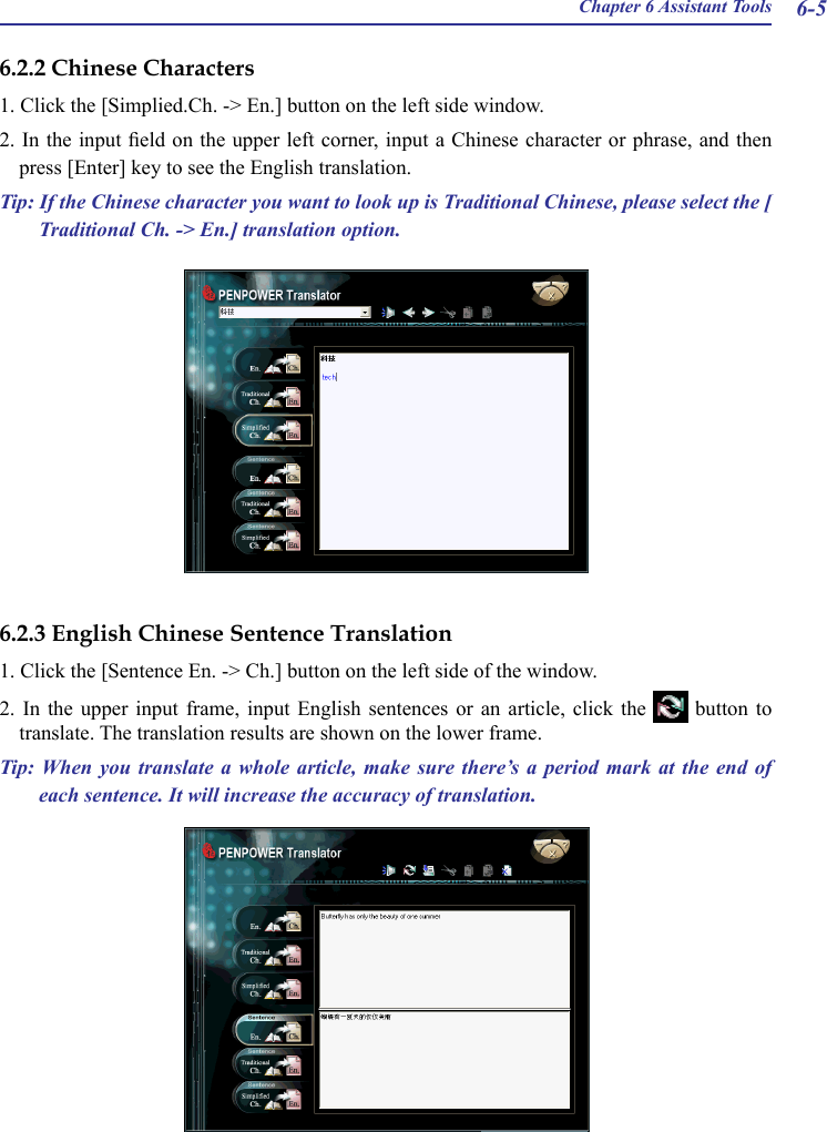 Chapter 6 Assistant Tools 6-56.2.2 Chinese Characters1. Click the [Simplied.Ch. -&gt; En.] button on the left side window.2. In the input eld on the upper left corner, input a Chinese character or phrase, and then press [Enter] key to see the English translation.Tip: If the Chinese character you want to look up is Traditional Chinese, please select the [ Traditional Ch. -&gt; En.] translation option.6.2.3 English Chinese Sentence Translation1. Click the [Sentence En. -&gt; Ch.] button on the left side of the window.2.  In  the  upper  input  frame,  input  English  sentences  or  an  article,  click  the    button  to translate. The translation results are shown on the lower frame.Tip: When  you  translate a  whole  article,  make  sure  there’s a  period  mark  at  the  end of each sentence. It will increase the accuracy of translation.