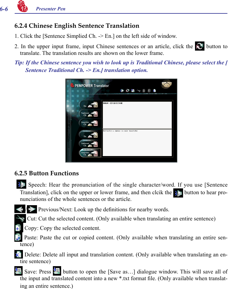 6-6 Presenter Pen 6.2.4 Chinese English Sentence Translation1. Click the [Sentence Simplied Ch. -&gt; En.] on the left side of window.2. In  the  upper  input  frame, input  Chinese  sentences  or  an article, click  the   button  to translate. The translation results are shown on the lower frame.Tip: If the Chinese sentence you wish to look up is Traditional Chinese, please select the [ Sentence Traditional Ch. -&gt; En.] translation option.6.2.5 Button Functions    Speech:  Hear  the pronunciation of  the  single character/word.  If  you use [Sentence Translation], click on the upper or lower frame, and then clcik the   button to hear pro-nunciations of the whole sentences or the article./  Previous/Next: Look up the denitions for nearby words. Cut: Cut the selected content. (Only available when translating an entire sentence) Copy: Copy the selected content. Paste:  Paste  the  cut or copied  content.  (Only  available when translating  an  entire  sen-tence) Delete: Delete all input and translation content. (Only available when translating an en-tire sentence) Save: Press   button to open the [Save as…] dialogue window. This will save all of the input and translated content into a new *.txt format le. (Only available when translat-ing an entire sentence.)