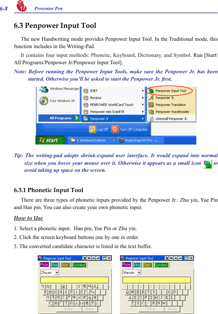 6-8 Presenter Pen 6.3 Penpower Input ToolThe new Handwriting mode provides Penpower Input Tool. In the Traditional mode, this function includes in the Writing-Pad.It contains four input methods: Phonetic, Keyboard, Dictionary, and Symbol. Run [Start/All Programs/Penpower Jr/Penpower Input Tool].Note:  Before  running  the  Penpower  Input  Tools,  make  sure  the  Penpower  Jr.  has  been started. Otherwise you’ll be asked to start the Penpower Jr. rst.6.3.1 Phonetic Input ToolThere are three types of phonetic inputs provided by the Penpower Jr.: Zhu yin, Yue Pin and Han pin. You can also create your own phonetic input.How to Use1. Select a phonetic input:  Han pin, Yue Pin or Zhu yin.2. Click the screen keyboard buttons one by one in order.3. The converted candidate character is listed in the text buffer.Tip:  The writing-pad adopts  shrink-expand  user  interface.  It  would  expand  into  normal size when you hover your mouse over it. Otherwise it appears as a small icon   to avoid taking up space on the screen.