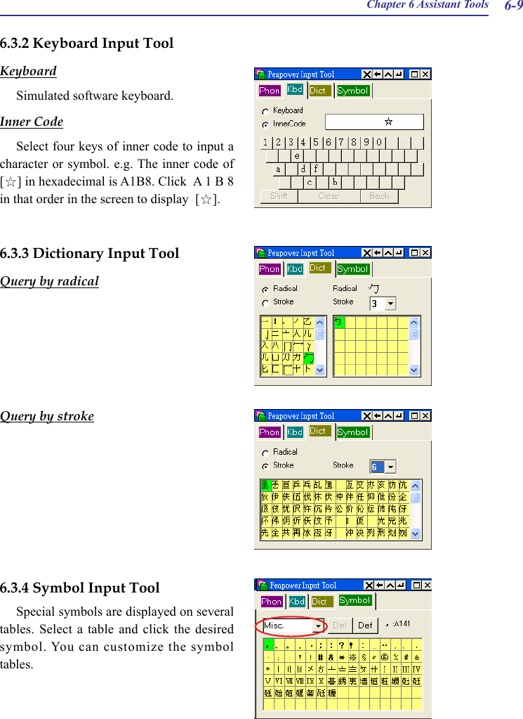 Chapter 6 Assistant Tools 6-96.3.2 Keyboard Input ToolKeyboardSimulated software keyboard.Inner CodeSelect four keys of inner code to input a character or symbol. e.g. The inner code of [☆] in hexadecimal is A1B8. Click  A 1 B 8 in that order in the screen to display  [☆].6.3.3 Dictionary Input ToolQuery by radicalQuery by stroke6.3.4 Symbol Input ToolSpecial symbols are displayed on several tables. Select  a  table  and  click  the desired symbol. You can customize the symbol tables.