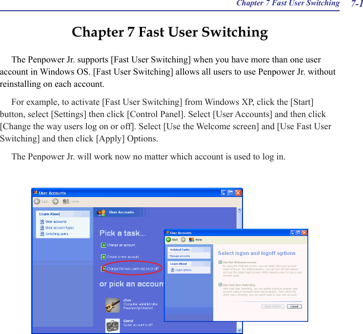  Chapter 7 Fast User Switching 7-1Chapter 7 Fast User SwitchingThe Penpower Jr. supports [Fast User Switching] when you have more than one user account in Windows OS. [Fast User Switching] allows all users to use Penpower Jr. without reinstalling on each account.For example, to activate [Fast User Switching] from Windows XP, click the [Start] button, select [Settings] then click [Control Panel]. Select [User Accounts] and then click [Change the way users log on or off]. Select [Use the Welcome screen] and [Use Fast User Switching] and then click [Apply] Options.The Penpower Jr. will work now no matter which account is used to log in.