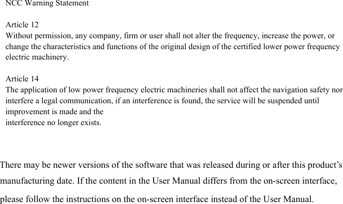 There may be newer versions of the software that was released during or after this product’s manufacturing date. If the content in the User Manual differs from the on-screen interface, please follow the instructions on the on-screen interface instead of the User Manual.NCC Warning StatementArticle 12Without permission, any company, firm or user shall not alter the frequency, increase the power, or change the characteristics and functions of the original design of the certified lower power frequency electric machinery.Article 14The application of low power frequency electric machineries shall not affect the navigation safety nor interfere a legal communication, if an interference is found, the service will be suspended until improvement is made and theinterference no longer exists.