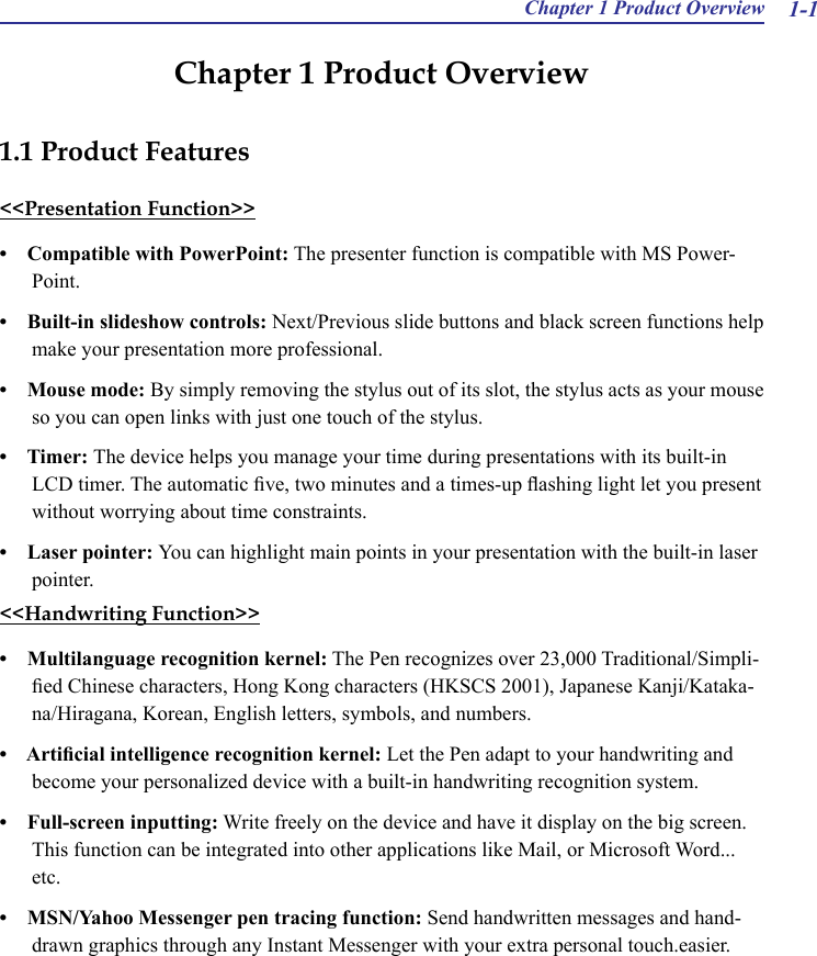 Chapter 1 Product Overview 1-1Chapter 1 Product Overview 1.1 Product Features&lt;&lt;Presentation Function&gt;&gt;•    Compatible with PowerPoint: The presenter function is compatible with MS Power-Point.•    Built-in slideshow controls: Next/Previous slide buttons and black screen functions help make your presentation more professional.•    Mouse mode: By simply removing the stylus out of its slot, the stylus acts as your mouse so you can open links with just one touch of the stylus.   •    Timer: The device helps you manage your time during presentations with its built-in LCD timer. The automatic ve, two minutes and a times-up ashing light let you present without worrying about time constraints.•    Laser pointer: You can highlight main points in your presentation with the built-in laser pointer.&lt;&lt;Handwriting Function&gt;&gt;•    Multilanguage recognition kernel: The Pen recognizes over 23,000 Traditional/Simpli-ed Chinese characters, Hong Kong characters (HKSCS 2001), Japanese Kanji/Kataka-na/Hiragana, Korean, English letters, symbols, and numbers.•    Articial intelligence recognition kernel: Let the Pen adapt to your handwriting and become your personalized device with a built-in handwriting recognition system.•    Full-screen inputting: Write freely on the device and have it display on the big screen. This function can be integrated into other applications like Mail, or Microsoft Word... etc.•    MSN/Yahoo Messenger pen tracing function: Send handwritten messages and hand-drawn graphics through any Instant Messenger with your extra personal touch.easier.