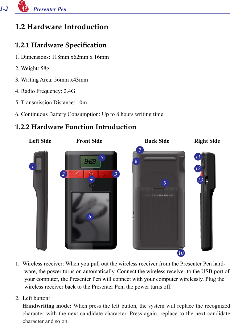 1-2 Presenter Pen 1.  Wireless receiver: When you pull out the wireless receiver from the Presenter Pen hard-ware, the power turns on automatically. Connect the wireless receiver to the USB port of your computer, the Presenter Pen will connect with your computer wirelessly. Plug the wireless receiver back to the Presenter Pen, the power turns off.2.  Left button:Handwriting mode: When press the left button, the system will replace the recognized character with the next candidate character. Press again, replace to the next candidate character and so on.1.2 Hardware Introduction1.2.1 Hardware Specication1. Dimensions: 118mm x62mm x 16mm2. Weight: 58g3. Writing Area: 56mm x43mm4. Radio Frequency: 2.4G  5. Transmission Distance: 10m6. Continuous Battery Consumption: Up to 8 hours writing time1.2.2 Hardware Function IntroductionFront Side Back Side12346510711128913Left Side Right Side