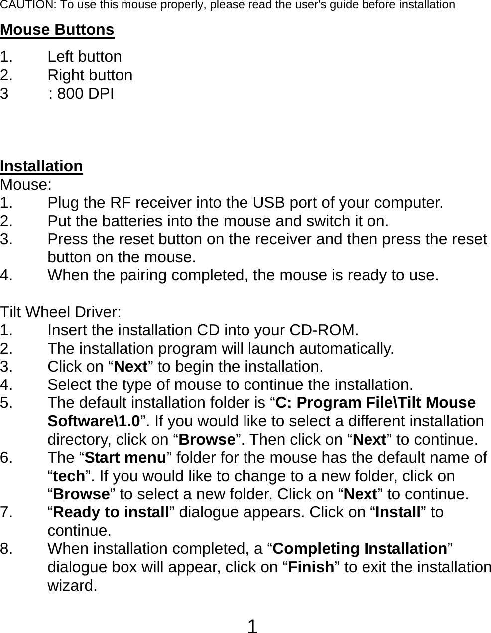  1 CAUTION: To use this mouse properly, please read the user&apos;s guide before installation Mouse Buttons 1. Left button 2. Right button 3     : 800 DPI    Installation Mouse: 1. Plug the RF receiver into the USB port of your computer. 2. Put the batteries into the mouse and switch it on. 3.  Press the reset button on the receiver and then press the reset button on the mouse. 4.  When the pairing completed, the mouse is ready to use.  Tilt Wheel Driver: 1.  Insert the installation CD into your CD-ROM. 2. The installation program will launch automatically. 3. Click on “Next” to begin the installation. 4.  Select the type of mouse to continue the installation. 5. The default installation folder is “C: Program File\Tilt Mouse Software\1.0”. If you would like to select a different installation directory, click on “Browse”. Then click on “Next” to continue. 6. The “Start menu” folder for the mouse has the default name of “tech”. If you would like to change to a new folder, click on “Browse” to select a new folder. Click on “Next” to continue. 7. “Ready to install” dialogue appears. Click on “Install” to continue. 8.  When installation completed, a “Completing Installation” dialogue box will appear, click on “Finish” to exit the installation wizard.  