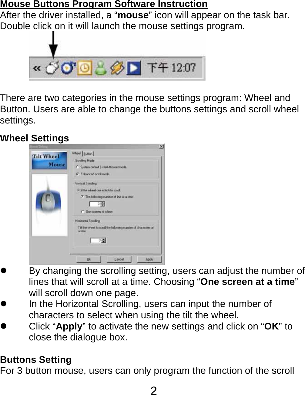  2Mouse Buttons Program Software Instruction After the driver installed, a “mouse” icon will appear on the task bar. Double click on it will launch the mouse settings program.      There are two categories in the mouse settings program: Wheel and Button. Users are able to change the buttons settings and scroll wheel settings.  Wheel Settings  z  By changing the scrolling setting, users can adjust the number of lines that will scroll at a time. Choosing “One screen at a time” will scroll down one page. z In the Horizontal Scrolling, users can input the number of characters to select when using the tilt the wheel. z Click “Apply” to activate the new settings and click on “OK” to close the dialogue box.  Buttons Setting For 3 button mouse, users can only program the function of the scroll 