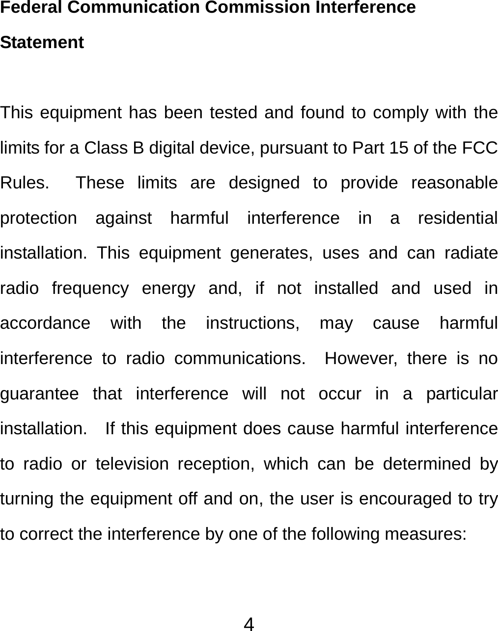  4Federal Communication Commission Interference Statement  This equipment has been tested and found to comply with the limits for a Class B digital device, pursuant to Part 15 of the FCC Rules.  These limits are designed to provide reasonable protection against harmful interference in a residential installation. This equipment generates, uses and can radiate radio frequency energy and, if not installed and used in accordance with the instructions, may cause harmful interference to radio communications.  However, there is no guarantee that interference will not occur in a particular installation.   If this equipment does cause harmful interference to radio or television reception, which can be determined by turning the equipment off and on, the user is encouraged to try to correct the interference by one of the following measures:  