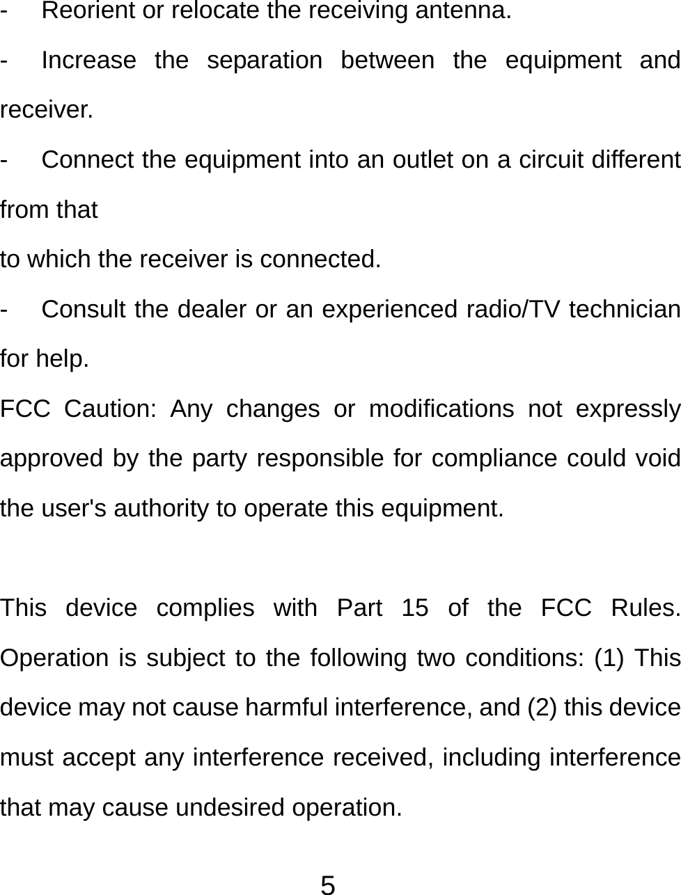  5- Reorient or relocate the receiving antenna. -  Increase the separation between the equipment and receiver. -  Connect the equipment into an outlet on a circuit different from that to which the receiver is connected. -  Consult the dealer or an experienced radio/TV technician for help. FCC Caution: Any changes or modifications not expressly approved by the party responsible for compliance could void the user&apos;s authority to operate this equipment.  This device complies with Part 15 of the FCC Rules. Operation is subject to the following two conditions: (1) This device may not cause harmful interference, and (2) this device must accept any interference received, including interference that may cause undesired operation.  