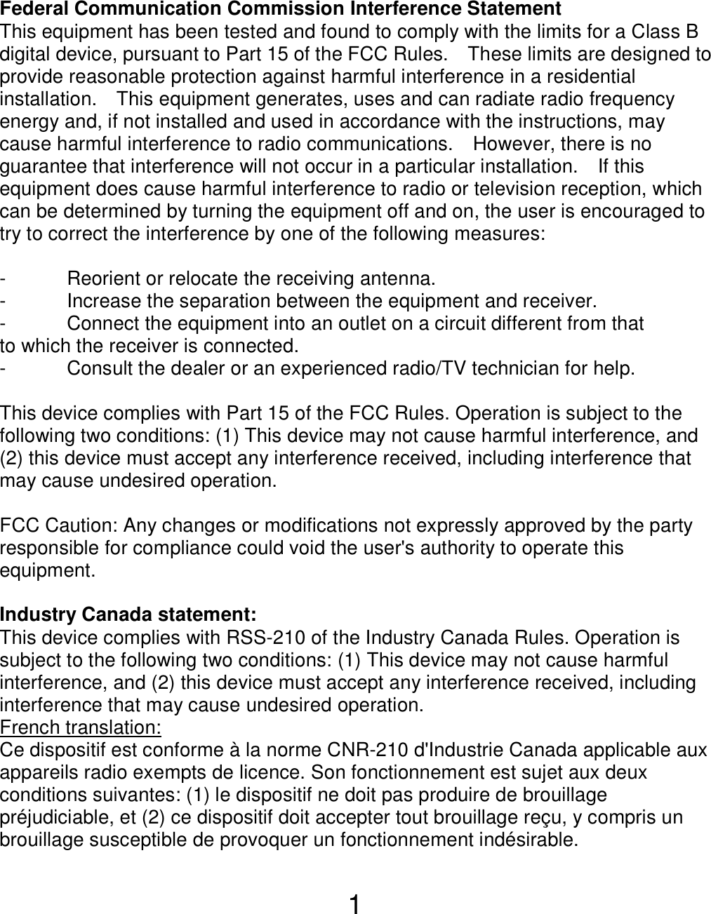  1 Federal Communication Commission Interference Statement This equipment has been tested and found to comply with the limits for a Class B digital device, pursuant to Part 15 of the FCC Rules.    These limits are designed to provide reasonable protection against harmful interference in a residential installation.    This equipment generates, uses and can radiate radio frequency energy and, if not installed and used in accordance with the instructions, may cause harmful interference to radio communications.    However, there is no guarantee that interference will not occur in a particular installation.    If this equipment does cause harmful interference to radio or television reception, which can be determined by turning the equipment off and on, the user is encouraged to try to correct the interference by one of the following measures:  -  Reorient or relocate the receiving antenna. -  Increase the separation between the equipment and receiver. -  Connect the equipment into an outlet on a circuit different from that to which the receiver is connected. -  Consult the dealer or an experienced radio/TV technician for help.  This device complies with Part 15 of the FCC Rules. Operation is subject to the following two conditions: (1) This device may not cause harmful interference, and (2) this device must accept any interference received, including interference that may cause undesired operation.  FCC Caution: Any changes or modifications not expressly approved by the party responsible for compliance could void the user&apos;s authority to operate this equipment.  Industry Canada statement: This device complies with RSS-210 of the Industry Canada Rules. Operation is subject to the following two conditions: (1) This device may not cause harmful interference, and (2) this device must accept any interference received, including interference that may cause undesired operation. French translation: Ce dispositif est conforme à la norme CNR-210 d&apos;Industrie Canada applicable aux appareils radio exempts de licence. Son fonctionnement est sujet aux deux conditions suivantes: (1) le dispositif ne doit pas produire de brouillage préjudiciable, et (2) ce dispositif doit accepter tout brouillage reçu, y compris un brouillage susceptible de provoquer un fonctionnement indésirable.    