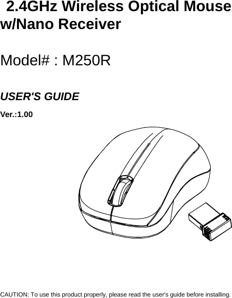   2.4GHz Wireless Optical Mouse w/Nano Receiver  Model# : M250R  USER&apos;S GUIDE Ver.:1.00              CAUTION: To use this product properly, please read the user&apos;s guide before installing. 