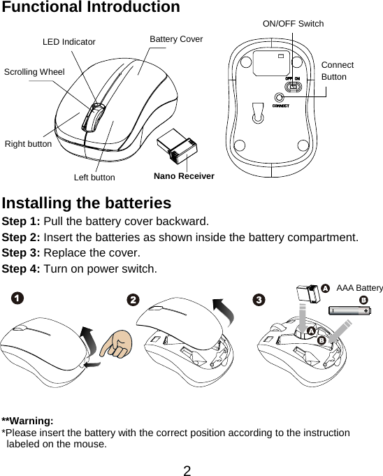  2Functional Introduction             Installing the batteries Step 1: Pull the battery cover backward. Step 2: Insert the batteries as shown inside the battery compartment. Step 3: Replace the cover. Step 4: Turn on power switch.           **Warning: *Please insert the battery with the correct position according to the instruction       labeled on the mouse. AAA Battery Left button Right button Battery Cover Scrolling Wheel  Connect  Button  ON/OFF Switch Nano Receiver LED Indicator 