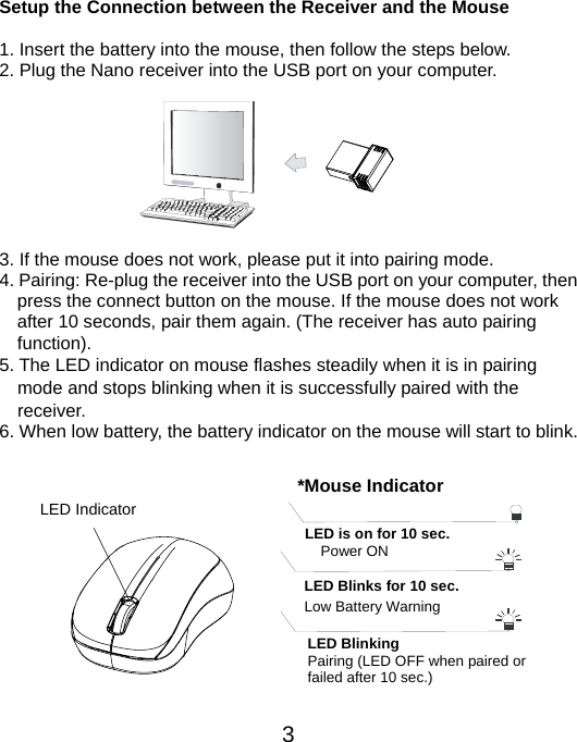  3 Setup the Connection between the Receiver and the Mouse  1. Insert the battery into the mouse, then follow the steps below.   2. Plug the Nano receiver into the USB port on your computer.         3. If the mouse does not work, please put it into pairing mode. 4. Pairing: Re-plug the receiver into the USB port on your computer, then press the connect button on the mouse. If the mouse does not work after 10 seconds, pair them again. (The receiver has auto pairing function). 5. The LED indicator on mouse flashes steadily when it is in pairing     mode and stops blinking when it is successfully paired with the   receiver.  6. When low battery, the battery indicator on the mouse will start to blink.           LED Indicator *Mouse IndicatorLED Blinks for 10 sec. Low Battery Warning   LED is on for 10 sec.   Power ON LED Blinking Pairing (LED OFF when paired or   failed after 10 sec.) 