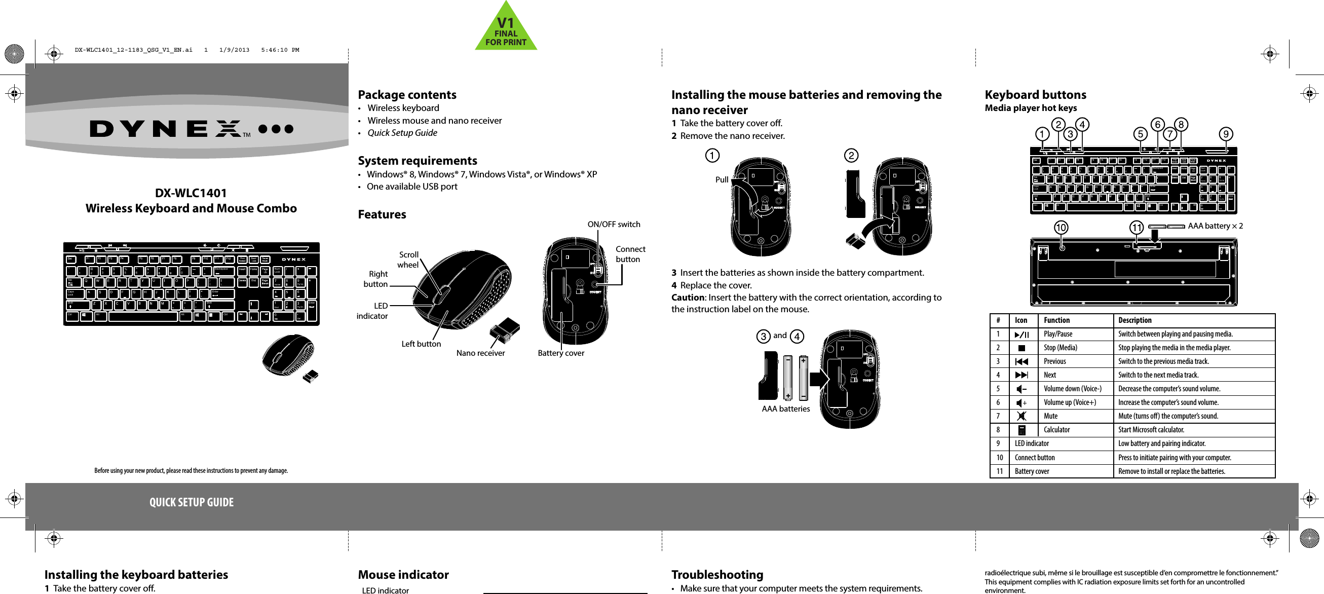 )0&amp;7^6%5$4#3@2!1`AltAltCtrlShiftEnterCapsLockOU]16Pg Up98/Tab }EnterDelPg DnEndHomeNumLockBackspace~{[(ShiftCtrlDX-WLC1401Wireless Keyboard and Mouse ComboPackage contents• Wireless keyboard•  Wireless mouse and nano receiver•  Quick Setup GuideSystem requirements•  Windows® 8, Windows® 7, Windows Vista®, or Windows® XP •  One available USB portFeaturesQUICK SETUP GUIDEInstalling the keyboard batteries1  Take the battery cover o.Troubleshooting•  Make sure that your computer meets the system requirements.Installing the mouse batteries and removing the nano receiver1  Take the battery cover o.2  Remove the nano receiver. 3  Insert the batteries as shown inside the battery compartment.4  Replace the cover.Caution: Insert the battery with the correct orientation, according to the instruction label on the mouse.AAA battery × 2 Keyboard buttonsMedia player hot keysradioélectrique subi, même si le brouillage est susceptible d’en compromettre le fonctionnement.”This equipment complies with IC radiation exposure limits set forth for an uncontrolled environment. Connect buttonON/OFF switchBattery coverNano receiverLeft buttonRight buttonScroll wheelLEDindicatorMouse indicatorBefore using your new product, please read these instructions to prevent any damage.AAA batteriesandPullLED indicator# Icon  Function1   Play/Pause2   Stop (Media)3   Previous4   Next5    Volume down (Voice-)6    Volume up (Voice+)7   Mute8   Calculator9 LED indicator10 Connect button11 Battery coverDescriptionSwitch between playing and pausing media.Stop playing the media in the media player.Switch to the previous media track.Switch to the next media track.Decrease the computer’s sound volume.Increase the computer’s sound volume.Mute (turns o) the computer’s sound.Start Microsoft calculator.Low battery and pairing indicator.Press to initiate pairing with your computer.Remove to install or replace the batteries.)0&amp;7^6%5$4#3@2!1`AltAltCtrlShiftEnterCapsLockOU]16Pg Up98/Tab }EnterDelPg DnEndHomeNumLockBackspace~{[(ShiftCtrlDX-WLC1401_12-1183_QSG_V1_EN.ai   1   1/9/2013   5:46:10 PMDX-WLC1401_12-1183_QSG_V1_EN.ai   1   1/9/2013   5:46:10 PMV1FINALFOR PRINT