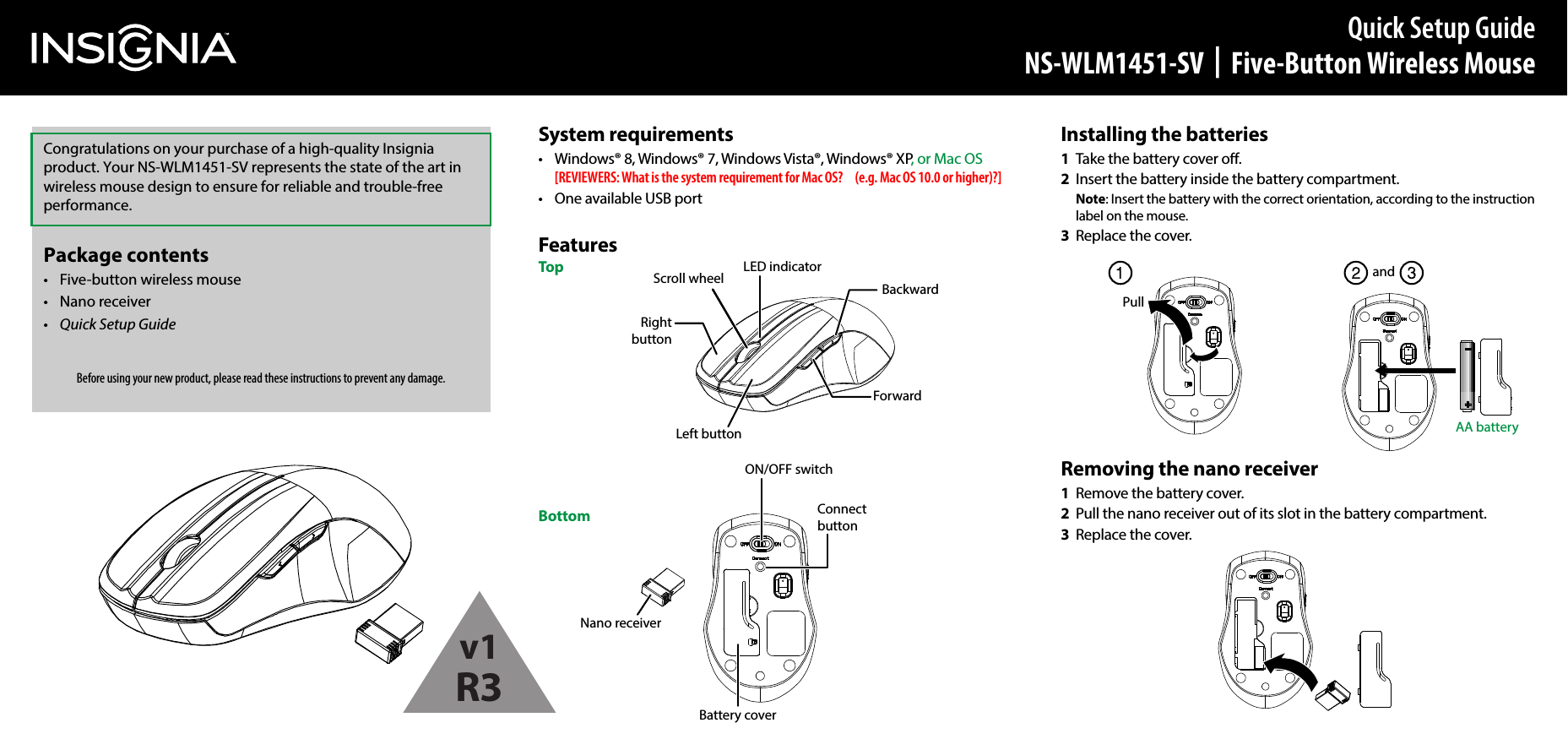 System requirements•  Windows® 8, Windows® 7, Windows Vista®, Windows® XP, or Mac OS  [REVIEWERS: What is the system requirement for Mac OS?   (e.g. Mac OS 10.0 or higher)?]•  One available USB portFeaturesTopBottomInstalling the batteries1  Take the battery cover o.2  Insert the battery inside the battery compartment. Note: Insert the battery with the correct orientation, according to the instruction label on the mouse.3  Replace the cover.Removing the nano receiver1  Remove the battery cover.2  Pull the nano receiver out of its slot in the battery compartment.3  Replace the cover.Connect buttonON/OFF switchBattery coverPullandAA batteryQuick Setup GuideNS-WLM1451-SV  |  Five-Button Wireless MouseBefore using your new product, please read these instructions to prevent any damage.Congratulations on your purchase of a high-quality Insignia product. Your NS-WLM1451-SV represents the state of the art in wireless mouse design to ensure for reliable and trouble-free performance.Package contents•  Five-button wireless mouse• Nano receiver•  Quick Setup GuideLeft buttonRight buttonScroll wheel LED indicatorBackwardForwardNano receiverv1R3