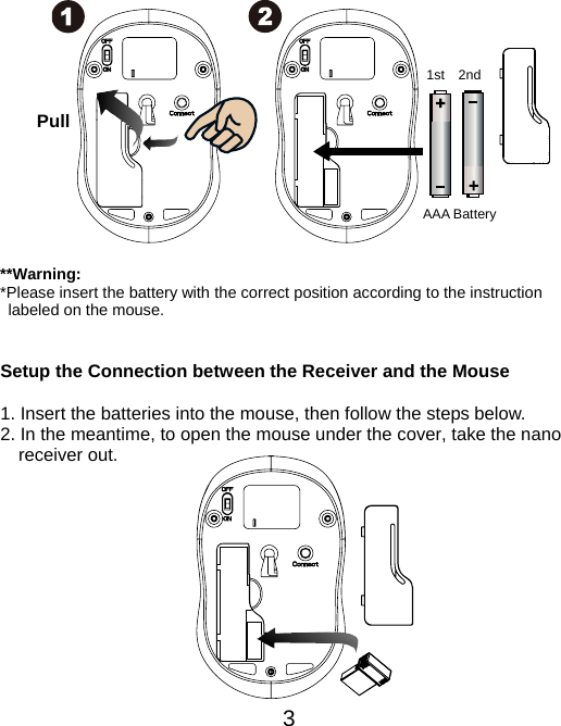  3             **Warning: *Please insert the battery with the correct position according to the instruction       labeled on the mouse.   Setup the Connection between the Receiver and the Mouse  1. Insert the batteries into the mouse, then follow the steps below. 2. In the meantime, to open the mouse under the cover, take the nano     receiver out.            AAA Battery Pull 1st 2nd 