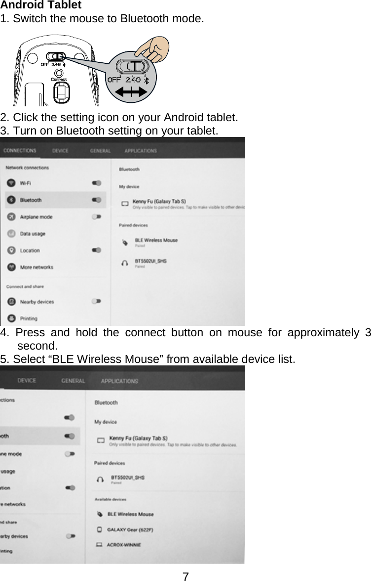  7Android Tablet 1. Switch the mouse to Bluetooth mode.  2. Click the setting icon on your Android tablet. 3. Turn on Bluetooth setting on your tablet.  4. Press and hold the connect button on mouse for approximately 3 second. 5. Select “BLE Wireless Mouse” from available device list.  