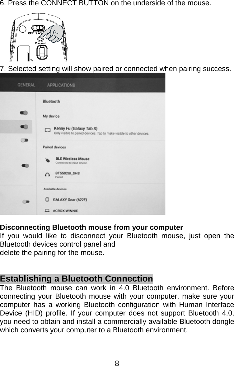  86. Press the CONNECT BUTTON on the underside of the mouse.  7. Selected setting will show paired or connected when pairing success.   Disconnecting Bluetooth mouse from your computer   If you would like to disconnect your Bluetooth mouse, just open the Bluetooth devices control panel and   delete the pairing for the mouse.   Establishing a Bluetooth Connection The Bluetooth mouse can work in 4.0 Bluetooth environment. Before connecting your Bluetooth mouse with your computer, make sure your computer has a working Bluetooth configuration with Human Interface Device (HID) profile. If your computer does not support Bluetooth 4.0, you need to obtain and install a commercially available Bluetooth dongle which converts your computer to a Bluetooth environment.   