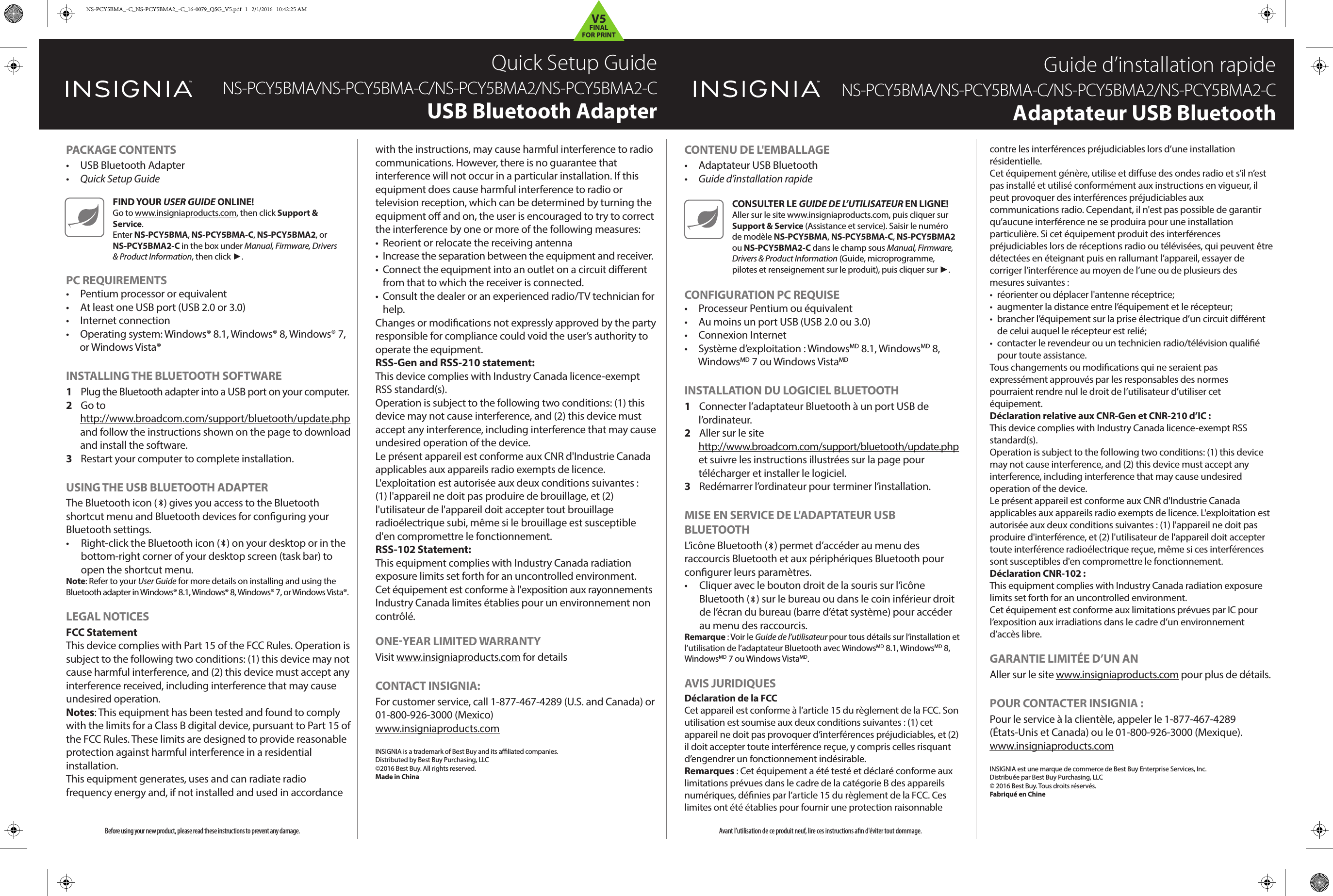Before using your new product, please read these instructions to prevent any damage.PACKAGE CONTENTS• USB Bluetooth Adapter•  Quick Setup GuidePC REQUIREMENTS•  Pentium processor or equivalent•  At least one USB port (USB 2.0 or 3.0)•  Internet connection•  Operating system: Windows® 8.1, Windows® 8, Windows® 7, or Windows Vista®INSTALLING THE BLUETOOTH SOFTWARE1 Plug the Bluetooth adapter into a USB port on your computer. 2  Go to http://www.broadcom.com/support/bluetooth/update.php and follow the instructions shown on the page to download and install the software.3  Restart your computer to complete installation.USING THE USB BLUETOOTH ADAPTERThe Bluetooth icon (   ) gives you access to the Bluetooth shortcut menu and Bluetooth devices for conﬁguring your Bluetooth settings.•  Right-click the Bluetooth icon (   ) on your desktop or in the bottom-right corner of your desktop screen (task bar) to open the shortcut menu.Note: Refer to your User Guide for more details on installing and using the Bluetooth adapter in Windows® 8.1, Windows® 8, Windows® 7, or Windows Vista®.LEGAL NOTICESFCC StatementThis device complies with Part 15 of the FCC Rules. Operation is subject to the following two conditions: (1) this device may not cause harmful interference, and (2) this device must accept any interference received, including interference that may cause undesired operation. Notes: This equipment has been tested and found to comply with the limits for a Class B digital device, pursuant to Part 15 of the FCC Rules. These limits are designed to provide reasonable protection against harmful interference in a residential installation.This equipment generates, uses and can radiate radio frequency energy and, if not installed and used in accordance CONTENU DE L&apos;EMBALLAGE•  Adaptateur USB Bluetooth•  Guide d’installation rapideCONFIGURATION PC REQUISE•  Processeur Pentium ou équivalent•  Au moins un port USB (USB 2.0 ou 3.0)•  Connexion Internet•  Système d’exploitation : WindowsMD 8.1, WindowsMD 8, WindowsMD 7 ou Windows VistaMDINSTALLATION DU LOGICIEL BLUETOOTH1  Connecter l’adaptateur Bluetooth à un port USB de l’ordinateur. 2  Aller sur le site http://www.broadcom.com/support/bluetooth/update.php et suivre les instructions illustrées sur la page pour télécharger et installer le logiciel.3  Redémarrer l’ordinateur pour terminer l’installation.MISE EN SERVICE DE L&apos;ADAPTATEUR USB BLUETOOTHL’icône Bluetooth (   ) permet d’accéder au menu des raccourcis Bluetooth et aux périphériques Bluetooth pour congurer leurs paramètres.•  Cliquer avec le bouton droit de la souris sur l’icône Bluetooth (   ) sur le bureau ou dans le coin inférieur droit de l’écran du bureau (barre d’état système) pour accéder au menu des raccourcis.Remarque : Voir le Guide de l’utilisateur pour tous détails sur l’installation et l’utilisation de l’adaptateur Bluetooth avec WindowsMD 8.1, WindowsMD 8, WindowsMD 7 ou Windows VistaMD.AVIS JURIDIQUESDéclaration de la FCCCet appareil est conforme à l’article 15 du règlement de la FCC. Son utilisation est soumise aux deux conditions suivantes : (1) cet appareil ne doit pas provoquer d’interférences préjudiciables, et (2) il doit accepter toute interférence reçue, y compris celles risquant d’engendrer un fonctionnement indésirable.Remarques : Cet équipement a été testé et déclaré conforme aux limitations prévues dans le cadre de la catégorie B des appareils numériques, dénies par l’article 15 du règlement de la FCC. Ces limites ont été établies pour fournir une protection raisonnable Avant l’utilisation de ce produit neuf, lire ces instructions an d&apos;éviter tout dommage.Quick Setup GuideNS-PCY5BMA/NS-PCY5BMA-C/NS-PCY5BMA2/NS-PCY5BMA2-CUSB Bluetooth AdapterGuide d’installation rapideNS-PCY5BMA/NS-PCY5BMA-C/NS-PCY5BMA2/NS-PCY5BMA2-CAdaptateur USB Bluetoothwith the instructions, may cause harmful interference to radiocommunications. However, there is no guarantee that interference will not occur in a particular installation. If this equipment does cause harmful interference to radio or television reception, which can be determined by turning the equipment o and on, the user is encouraged to try to correct the interference by one or more of the following measures:•  Reorient or relocate the receiving antenna•  Increase the separation between the equipment and receiver.•  Connect the equipment into an outlet on a circuit dierent from that to which the receiver is connected.•  Consult the dealer or an experienced radio/TV technician for help.Changes or modications not expressly approved by the party responsible for compliance could void the user’s authority tooperate the equipment.RSS-Gen and RSS-210 statement:This device complies with Industry Canada licence-exempt RSS standard(s).Operation is subject to the following two conditions: (1) this device may not cause interference, and (2) this device must accept any interference, including interference that may cause undesired operation of the device.Le présent appareil est conforme aux CNR d&apos;Industrie Canadaapplicables aux appareils radio exempts de licence. L&apos;exploitation est autorisée aux deux conditions suivantes : (1) l&apos;appareil ne doit pas produire de brouillage, et (2) l&apos;utilisateur de l&apos;appareil doit accepter tout brouillage radioélectrique subi, même si le brouillage est susceptible d&apos;en compromettre le fonctionnement.RSS-102 Statement:This equipment complies with Industry Canada radiation exposure limits set forth for an uncontrolled environment.Cet équipement est conforme à l&apos;exposition aux rayonnementsIndustry Canada limites établies pour un environnement noncontrôlé.ONEYEAR LIMITED WARRANTYVisit www.insigniaproducts.com for detailsCONTACT INSIGNIA:For customer service, call 1-877-467-4289 (U.S. and Canada) or 01-800-926-3000 (Mexico)www.insigniaproducts.comINSIGNIA is a trademark of Best Buy and its aliated companies.Distributed by Best Buy Purchasing, LLC©2016 Best Buy. All rights reserved.Made in Chinacontre les interférences préjudiciables lors d’une installation résidentielle.Cet équipement génère, utilise et diuse des ondes radio et s’il n’est pas installé et utilisé conformément aux instructions en vigueur, il peut provoquer des interférences préjudiciables aux communications radio. Cependant, il n&apos;est pas possible de garantir qu’aucune interférence ne se produira pour une installation particulière. Si cet équipement produit des interférences préjudiciables lors de réceptions radio ou télévisées, qui peuvent être détectées en éteignant puis en rallumant l’appareil, essayer de corriger l’interférence au moyen de l’une ou de plusieurs des mesures suivantes :•  réorienter ou déplacer l&apos;antenne réceptrice;•  augmenter la distance entre l’équipement et le récepteur;•  brancher l’équipement sur la prise électrique d’un circuit diérent de celui auquel le récepteur est relié;•  contacter le revendeur ou un technicien radio/télévision qualié pour toute assistance.Tous changements ou modications qui ne seraient pas expressément approuvés par les responsables des normes pourraient rendre nul le droit de l’utilisateur d’utiliser cet équipement.Déclaration relative aux CNR-Gen et CNR-210 d’IC :This device complies with Industry Canada licence-exempt RSS standard(s).Operation is subject to the following two conditions: (1) this device may not cause interference, and (2) this device must accept any interference, including interference that may cause undesired operation of the device.Le présent appareil est conforme aux CNR d&apos;Industrie Canada applicables aux appareils radio exempts de licence. L&apos;exploitation est autorisée aux deux conditions suivantes : (1) l&apos;appareil ne doit pas produire d&apos;interférence, et (2) l&apos;utilisateur de l&apos;appareil doit accepter toute interférence radioélectrique reçue, même si ces interférences sont susceptibles d&apos;en compromettre le fonctionnement.Déclaration CNR-102 :This equipment complies with Industry Canada radiation exposure limits set forth for an uncontrolled environment.Cet équipement est conforme aux limitations prévues par IC pour l’exposition aux irradiations dans le cadre d’un environnement d’accès libre.GARANTIE LIMITÉE D’UN ANAller sur le site www.insigniaproducts.com pour plus de détails.POUR CONTACTER INSIGNIA :Pour le service à la clientèle, appeler le 1-877-467-4289 (États-Unis et Canada) ou le 01-800-926-3000 (Mexique).www.insigniaproducts.comINSIGNIA est une marque de commerce de Best Buy Enterprise Services, Inc.Distribuée par Best Buy Purchasing, LLC© 2016 Best Buy. Tous droits réservés.Fabriqué en ChineFIND YOUR USER GUIDE ONLINE!Go to www.insigniaproducts.com, then click Support &amp; Service. Enter NS-PCY5BMA, NS-PCY5BMA-C, NS-PCY5BMA2, or NS-PCY5BMA2-C in the box under Manual, Firmware, Drivers &amp; Product Information, then click ►.CONSULTER LE GUIDE DE L’UTILISATEUR EN LIGNE!Aller sur le site www.insigniaproducts.com, puis cliquer sur Support &amp; Service (Assistance et service). Saisir le numéro de modèle NS-PCY5BMA, NS-PCY5BMA-C, NS-PCY5BMA2 ou NS-PCY5BMA2-C dans le champ sous Manual, Firmware, Drivers &amp; Product Information (Guide, microprogramme, pilotes et renseignement sur le produit), puis cliquer sur ►.NS-PCY5BMA_-C_NS-PCY5BMA2_-C_16-0079_QSG_V5.pdf   1   2/1/2016   10:42:25 AMV5FINALFOR PRINT