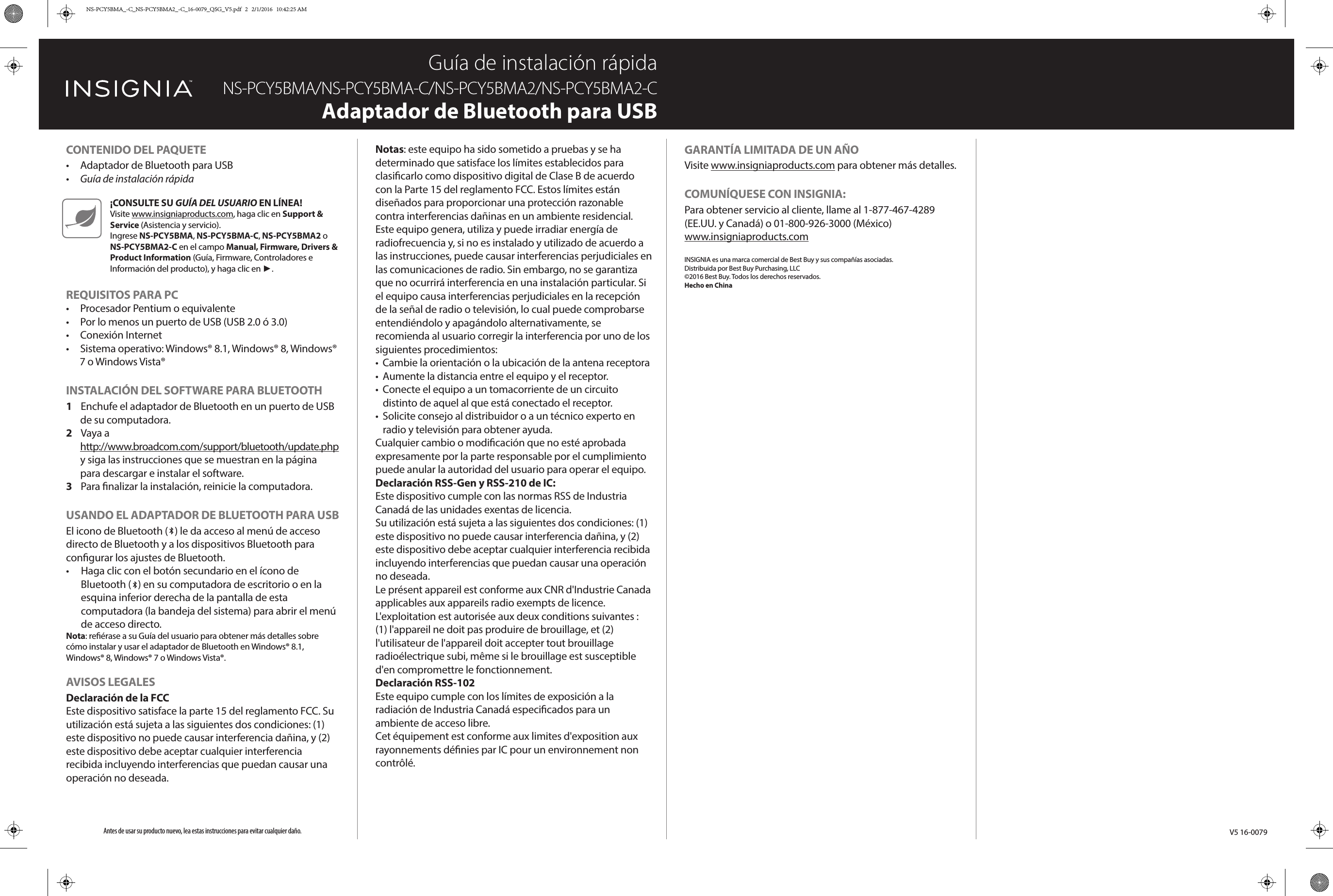 V5 16-0079CONTENU DE L&apos;EMBALLAGE•  Adaptateur USB Bluetooth•  Guide d’installation rapideCONFIGURATION PC REQUISE•  Processeur Pentium ou équivalent•  Au moins un port USB (USB 2.0 ou 3.0)•  Connexion Internet•  Système d’exploitation : WindowsMD 8.1, WindowsMD 8, WindowsMD 7 ou Windows VistaMDINSTALLATION DU LOGICIEL BLUETOOTH1  Connecter l’adaptateur Bluetooth à un port USB de l’ordinateur. 2  Aller sur le site http://www.broadcom.com/support/bluetooth/update.php et suivre les instructions illustrées sur la page pour télécharger et installer le logiciel.3  Redémarrer l’ordinateur pour terminer l’installation.MISE EN SERVICE DE L&apos;ADAPTATEUR USB BLUETOOTHL’icône Bluetooth (   ) permet d’accéder au menu des raccourcis Bluetooth et aux périphériques Bluetooth pour congurer leurs paramètres.•  Cliquer avec le bouton droit de la souris sur l’icône Bluetooth (   ) sur le bureau ou dans le coin inférieur droit de l’écran du bureau (barre d’état système) pour accéder au menu des raccourcis.Remarque : Voir le Guide de l’utilisateur pour tous détails sur l’installation et l’utilisation de l’adaptateur Bluetooth avec WindowsMD 8.1, WindowsMD 8, WindowsMD 7 ou Windows VistaMD.AVIS JURIDIQUESDéclaration de la FCCCet appareil est conforme à l’article 15 du règlement de la FCC. Son utilisation est soumise aux deux conditions suivantes : (1) cet appareil ne doit pas provoquer d’interférences préjudiciables, et (2) il doit accepter toute interférence reçue, y compris celles risquant d’engendrer un fonctionnement indésirable.Remarques : Cet équipement a été testé et déclaré conforme aux limitations prévues dans le cadre de la catégorie B des appareils numériques, dénies par l’article 15 du règlement de la FCC. Ces limites ont été établies pour fournir une protection raisonnable contre les interférences préjudiciables lors d’une installation résidentielle.Cet équipement génère, utilise et diuse des ondes radio et s’il n’est pas installé et utilisé conformément aux instructions en vigueur, il peut provoquer des interférences préjudiciables aux communications radio. Cependant, il n&apos;est pas possible de garantir qu’aucune interférence ne se produira pour une installation particulière. Si cet équipement produit des interférences préjudiciables lors de réceptions radio ou télévisées, qui peuvent être détectées en éteignant puis en rallumant l’appareil, essayer de corriger l’interférence au moyen de l’une ou de plusieurs des mesures suivantes :•  réorienter ou déplacer l&apos;antenne réceptrice;•  augmenter la distance entre l’équipement et le récepteur;•  brancher l’équipement sur la prise électrique d’un circuit diérent de celui auquel le récepteur est relié;•  contacter le revendeur ou un technicien radio/télévision qualié pour toute assistance.Tous changements ou modications qui ne seraient pas expressément approuvés par les responsables des normes pourraient rendre nul le droit de l’utilisateur d’utiliser cet équipement.Déclaration relative aux CNR-Gen et CNR-210 d’IC :This device complies with Industry Canada licence-exempt RSS standard(s).Operation is subject to the following two conditions: (1) this device may not cause interference, and (2) this device must accept any interference, including interference that may cause undesired operation of the device.Le présent appareil est conforme aux CNR d&apos;Industrie Canada applicables aux appareils radio exempts de licence. L&apos;exploitation est autorisée aux deux conditions suivantes : (1) l&apos;appareil ne doit pas produire d&apos;interférence, et (2) l&apos;utilisateur de l&apos;appareil doit accepter toute interférence radioélectrique reçue, même si ces interférences sont susceptibles d&apos;en compromettre le fonctionnement.Déclaration CNR-102 :This equipment complies with Industry Canada radiation exposure limits set forth for an uncontrolled environment.Cet équipement est conforme aux limitations prévues par IC pour l’exposition aux irradiations dans le cadre d’un environnement d’accès libre.GARANTIE LIMITÉE D’UN ANAller sur le site www.insigniaproducts.com pour plus de détails.POUR CONTACTER INSIGNIA :Pour le service à la clientèle, appeler le 1-877-467-4289 (États-Unis et Canada) ou le 01-800-926-3000 (Mexique).www.insigniaproducts.comINSIGNIA est une marque de commerce de Best Buy Enterprise Services, Inc.Distribuée par Best Buy Purchasing, LLC© 2016 Best Buy. Tous droits réservés.Fabriqué en ChineCONTENIDO DEL PAQUETE•  Adaptador de Bluetooth para USB•  Guía de instalación rápidaREQUISITOS PARA PC•  Procesador Pentium o equivalente•  Por lo menos un puerto de USB (USB 2.0 ó 3.0)•  Conexión Internet•  Sistema operativo: Windows® 8.1, Windows® 8, Windows® 7 o Windows Vista®INSTALACIÓN DEL SOFTWARE PARA BLUETOOTH1  Enchufe el adaptador de Bluetooth en un puerto de USB de su computadora. 2  Vaya a http://www.broadcom.com/support/bluetooth/update.php y siga las instrucciones que se muestran en la página para descargar e instalar el software.3  Para nalizar la instalación, reinicie la computadora.USANDO EL ADAPTADOR DE BLUETOOTH PARA USBEl icono de Bluetooth (   ) le da acceso al menú de acceso directo de Bluetooth y a los dispositivos Bluetooth para congurar los ajustes de Bluetooth.•  Haga clic con el botón secundario en el ícono de Bluetooth (   ) en su computadora de escritorio o en la esquina inferior derecha de la pantalla de esta computadora (la bandeja del sistema) para abrir el menú de acceso directo.Nota: reérase a su Guía del usuario para obtener más detalles sobre cómo instalar y usar el adaptador de Bluetooth en Windows® 8.1, Windows® 8, Windows® 7 o Windows Vista®.AVISOS LEGALESDeclaración de la FCCEste dispositivo satisface la parte 15 del reglamento FCC. Su utilización está sujeta a las siguientes dos condiciones: (1) este dispositivo no puede causar interferencia dañina, y (2) este dispositivo debe aceptar cualquier interferencia recibida incluyendo interferencias que puedan causar una operación no deseada.Guía de instalación rápidaNS-PCY5BMA/NS-PCY5BMA-C/NS-PCY5BMA2/NS-PCY5BMA2-CAdaptador de Bluetooth para USBNotas: este equipo ha sido sometido a pruebas y se ha determinado que satisface los límites establecidos para clasicarlo como dispositivo digital de Clase B de acuerdo con la Parte 15 del reglamento FCC. Estos límites están diseñados para proporcionar una protección razonable contra interferencias dañinas en un ambiente residencial.Este equipo genera, utiliza y puede irradiar energía de radiofrecuencia y, si no es instalado y utilizado de acuerdo a las instrucciones, puede causar interferencias perjudiciales en las comunicaciones de radio. Sin embargo, no se garantiza que no ocurrirá interferencia en una instalación particular. Si el equipo causa interferencias perjudiciales en la recepción de la señal de radio o televisión, lo cual puede comprobarse entendiéndolo y apagándolo alternativamente, se recomienda al usuario corregir la interferencia por uno de los siguientes procedimientos:•  Cambie la orientación o la ubicación de la antena receptora•  Aumente la distancia entre el equipo y el receptor.•  Conecte el equipo a un tomacorriente de un circuito distinto de aquel al que está conectado el receptor.•  Solicite consejo al distribuidor o a un técnico experto en radio y televisión para obtener ayuda.Cualquier cambio o modicación que no esté aprobada expresamente por la parte responsable por el cumplimiento puede anular la autoridad del usuario para operar el equipo.Declaración RSS-Gen y RSS-210 de IC:Este dispositivo cumple con las normas RSS de Industria Canadá de las unidades exentas de licencia.Su utilización está sujeta a las siguientes dos condiciones: (1) este dispositivo no puede causar interferencia dañina, y (2) este dispositivo debe aceptar cualquier interferencia recibida incluyendo interferencias que puedan causar una operación no deseada.Le présent appareil est conforme aux CNR d&apos;Industrie Canada applicables aux appareils radio exempts de licence. L&apos;exploitation est autorisée aux deux conditions suivantes : (1) l&apos;appareil ne doit pas produire de brouillage, et (2) l&apos;utilisateur de l&apos;appareil doit accepter tout brouillage radioélectrique subi, même si le brouillage est susceptible d&apos;en compromettre le fonctionnement.Declaración RSS-102Este equipo cumple con los límites de exposición a la radiación de Industria Canadá especicados para un ambiente de acceso libre.Cet équipement est conforme aux limites d&apos;exposition aux rayonnements dénies par IC pour un environnement non contrôlé.Antes de usar su producto nuevo, lea estas instrucciones para evitar cualquier daño.GARANTÍA LIMITADA DE UN AÑOVisite www.insigniaproducts.com para obtener más detalles.COMUNÍQUESE CON INSIGNIA:Para obtener servicio al cliente, llame al 1-877-467-4289 (EE.UU. y Canadá) o 01-800-926-3000 (México)www.insigniaproducts.comINSIGNIA es una marca comercial de Best Buy y sus compañías asociadas.Distribuida por Best Buy Purchasing, LLC©2016 Best Buy. Todos los derechos reservados.Hecho en China¡CONSULTE SU GUÍA DEL USUARIO EN LÍNEA!Visite www.insigniaproducts.com, haga clic en Support &amp; Service (Asistencia y servicio). Ingrese NS-PCY5BMA, NS-PCY5BMA-C, NS-PCY5BMA2 o NS-PCY5BMA2-C en el campo Manual, Firmware, Drivers &amp; Product Information (Guía, Firmware, Controladores e Información del producto), y haga clic en ►.NS-PCY5BMA_-C_NS-PCY5BMA2_-C_16-0079_QSG_V5.pdf   2   2/1/2016   10:42:25 AM