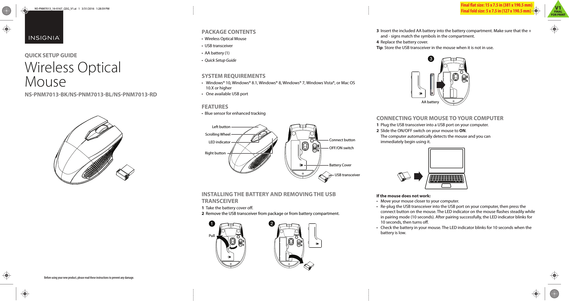 3  Insert the included AA battery into the battery compartment. Make sure that the + and - signs match the symbols in the compartment.4  Replace the battery cover.Tip: Store the USB transceiver in the mouse when it is not in use.CONNECTING YOUR MOUSE TO YOUR COMPUTER1  Plug the USB transceiver into a USB port on your computer.2  Slide the ON/OFF switch on your mouse to ON.  The computer automatically detects the mouse and you can immediately begin using it.If the mouse does not work:•  Move your mouse closer to your computer.•  Re-plug the USB transceiver into the USB port on your computer, then press the connect button on the mouse. The LED indicator on the mouse ashes steadily while in pairing mode (10 seconds). After pairing successfully, the LED indicator blinks for 10 seconds, then turns o.•  Check the battery in your mouse. The LED indicator blinks for 10 seconds when the battery is low.Before using your new product, please read these instructions to prevent any damage.PACKAGE CONTENTS•  Wireless Optical Mouse• USB transceiver•  AA battery (1)•  Quick Setup GuideSYSTEM REQUIREMENTS•  Windows® 10, Windows® 8.1, Windows® 8, Windows® 7, Windows Vista®, or Mac OS 10.X or higher•  One available USB portFEATURES•  Blue sensor for enhanced trackingINSTALLING THE BATTERY AND REMOVING THE USB TRANSCEIVER1  Take the battery cover o.2  Remove the USB transceiver from package or from battery compartment.Final at size: 15 x 7.5 in (381 x 190.5 mm) Final fold size: 5 x 7.5 in (127 x 190.5 mm) QUICK SETUP GUIDEWireless Optical MouseNS-PNM7013-BK/NS-PNM7013-BL/NS-PNM7013-RDOFF/ON switchConnect buttonBattery CoverUSB transceiverLED indicatorRight buttonLeft buttonScrolling Wheel Pull  AA batteryNS-PNM7013_16-0167_QSG_V1.ai   1   3/31/2016   1:28:59 PMNS-PNM7013_16-0167_QSG_V1.ai   1   3/31/2016   1:28:59 PMV1FINALFOR PRINT